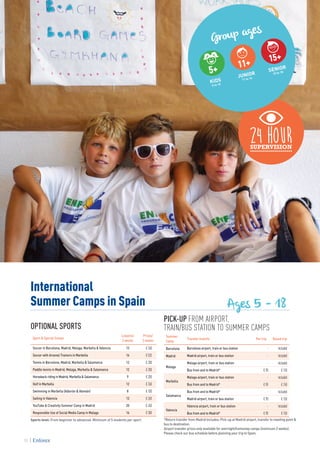 International
Summer Camps in Spain
Group ages
5+
KIDS
5 to 10
11+
JUNIOR
11 to 14
SENIOR
15 to 18
15+
Ages 5 - 18
PICK-UP FROM AIRPORT,
TRAIN/BUS STATION TO SUMMER CAMPS
Summer
Camp
Transfer from/to Per trip Round trip
Barcelona Barcelona airport, train or bus station - Included
Madrid Madrid airport, train or bus station - Included
Malaga
Malaga airport, train or bus station - Included
Bus from and to Madrid* € 90 € 150
Marbella
Malaga airport, train or bus station - Included
Bus from and to Madrid* € 90 € 150
Salamanca
Bus from and to Madrid* - Included
Madrid airport, train or bus station € 90 € 150
Valencia
Valencia airport, train or bus station - Included
Bus from and to Madrid* € 90 € 150
*Return transfer from Madrid includes: Pick-up at Madrid airport, transfer to meeting point &
bus to destination.
Airport transfer prices only available for overnight/homestay camps (minimum 2 weeks).
Please check our bus schedule before planning your trip to Spain.
OPTIONAL SPORTS
Sport & Special Camps
Lessons/
2 weeks
Prices/
2 weeks
Soccer in Barcelona, Madrid, Malaga, Marbella & Valencia 12 € 260
Soccer with Arsenal Trainers in Marbella 16 € 535
Tennis in Barcelona, Madrid, Marbella & Salamanca 12 € 200
Paddle tennis in Madrid, Malaga, Marbella & Salamanca 12 € 200
Horseback riding in Madrid, Marbella & Salamanca 9 € 200
Golf in Marbella 12 € 260
Swimming in Marbella (Alborán & Alemán) 8 € 100
Sailing in Valencia 12 € 260
YouTube & Creativity Summer Camp in Madrid 20 € 450
Responsible Use of Social Media Camp in Malaga 16 € 300
Sports level: From beginner to advanced. Minimum of 5 students per sport.
70
 
