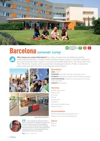 Barcelonasummer camp
Why choose our camp in Barcelona? Our center, located near the Velódromo and the
Universidad de Barcelona, includes modern facilities making classes in its bright classrooms
and interacting with other students a nice and comfortable experience. This camp, with more
than 150 rooms, includes numerous facilities including game rooms, IT labs, study rooms,
green areas and sports facilities at the disposal of all campers.
Oleg. Russia. 17 years old
I never imagined my Spanish could get so
good in so little time! Our Spanish teacher, Pilar, was
the best. She made class fun with lots of different
activities. At home I usually get bored in language
classes but here the time passed really quickly. By the
end of the summer I was communicating with my
Spanish friends without much trouble. ”
Description
AGES: 5 to 18
PROGRAMS: Overnight, day camp or language course
STUDENTS: 60% Spanish students, 40% international students
24HR SUPERVISION: Students are supervised at all times by
camp counselors
CAPACITY: 290 students
Facilities
• Bright, large rooms
• Game room
• TV room
• IT lab
• Study room
• Cafeteria
• Terrace with garden access
•Sports facilities
Accommodation
• Comfortable triple and quadruple rooms
• Exterior rooms with private bathrooms
Sports
• Soccer
• Tennis
5+ 11+ 15+
July and the
first two weeks
of August
Agora, Barcelona Residence
72
 