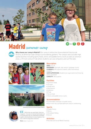 Why choose our camp in Madrid? Our camp is held at the Universidad de Francisco de
Victoria, an American style campus surrounded by gardens. The campus also includes high
quality facilities including sports fields, tennis and paddle tennis courts as well as common
areas, a TV room and an IT lab where students can use computers and surf the web.
Madridsummer camp
María. Spain. 6 years old
My first day was much better I had even
imagined… I was just arrived and had already met
new friends! Best day was celebrating my birthday
together with friends from so many countries, I am
sure I will never forget these memories!”
Description
AGES: 5 to 18
PROGRAMS: Overnight, day camp or language course
STUDENTS: 60% Spanish students, 40% international
students
24HR SUPERVISION: Students are supervised at all times by
camp counselors
CAPACITY: 180 students
Facilities
• Common areas
• TV room
• Study room
• Gymnasium
• Cafeteria
• IT lab
• Soccer field
• Tennis and paddle tennis courts
Accommodation
• Comfortable individual or double rooms
• Each room has a private bathroom and air conditioning
Sports
• Paddle Tennis
• Tennis
• Horseback Riding
• Soccer
Activities
• YouTube and Social Media Creativity
5+ 11+ 15+
July
University Francisco de Vitoria Campus, Madrid
73www.enforex.com
 