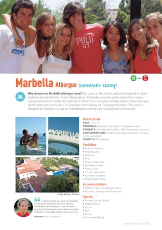 Why choose our Marbella Albergue camp? Our camp in Marbella is specially designed for older
students who benefit from more independence. It includes beautiful green areas that create a
relaxed environment perfect for learning. Furthermore, the camp includes a pool, many multi-use
sports fields and courts and a TV and video room among its many great facilities. This camp is
designed for campers to have an unforgettable summer in a multicultural environment.
MarbellaAlbergue summer camp
Francesca. Italy. 16 years old
I will never forget my summer in Marbella,
nor the people I met there: monitors, teachers,
coordinators, my companions. I was also able to
practice my favorite sport, tennis, almost every day!
Marbella is so beautiful! I hope to return next year. ”
Description
AGES: 16 to 18
PROGRAMS: Overnight, day camp or language course
STUDENTS: 60% Spanish students, 40% international students
24HR SUPERVISION: Students are supervised at all times by
camp counselors
CAPACITY: 200 students
Facilities
• 24 hour reception
• Phone booths
• Cafeteria
• Pool
• TV and video room
• Conference room
• Tennis court
• 3 multi-sport fields
• 2 outdoor terraces
• Ample green areas
Accommodation
• Double, triple or quadruple rooms
• All rooms have a private bathroom
Sports
• Arsenal Soccer School
• Paddle Tennis
• Soccer
• Golf
• Tennis
• Horseback Riding
16+
July
Colegio Albergue, Marbella
75www.enforex.com
 