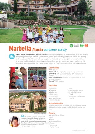 Why choose our Marbella Alemán camp? This camp is designed for your littlest ones and is held at
the prestigious Colegio Alemán Juan Hoffman, which is located very close to the beach. It is a camp
with services and facilities completely adapted to the needs of our youngest campers. It includes
a range of facilities including a pool, extensive gardens and air conditioned sports centers so that
campers can play and practice a wide variety of sports. They’ll enjoy a summer full of experiences!
MarbellaAlemán summer camp
Lara. Poland. 12 years old
My monitor Lucía always helped us with
everything… She was like a big sister for us. In my
room I had Spanish friends from Seville, Murcia, one
Italian and one Russian girl who spoke less Spanish
than all of us and I learned to lose my fear of speaking
Spanish through helping her. It was a lot of fun.”
Description
AGES: 5 to 13
PROGRAMS: Overnight, day camp or language course
STUDENTS: 60% Spanish students, 40% international
students
24HR SUPERVISION: Students are supervised at all times
by camp counselors
CAPACITY: 220 students
Facilities
Accommodation
Students are grouped by age and sex. All rooms are shared:
4-6 people for older campers and 6-14 people for the little
ones.
Sports
• Arsenal Soccer School
• Golf
• Soccer
• Horseback Riding
• Tennis
• Swimming
• Paddle Tennis
June, July
& August 5+ 11+
Colegio Alemán, Marbella
• Residence
• Cafeteria
• Auditorium
• Study room
• Tennis court
• Nurse’s office and
common areas
• Pool
• Sports center: soccer
• 2 volleyball courts
• Track
• Basketball and handball
courts
77www.enforex.com
 