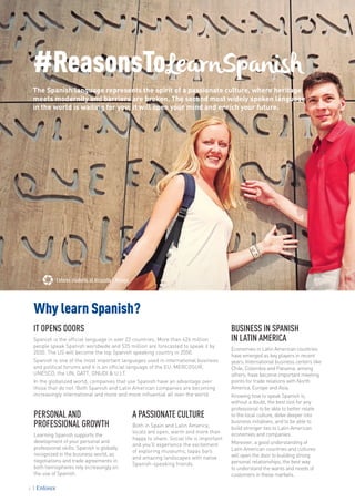 Enforex students at Alcazaba | Malaga
#ReasonsToLearnSpanish
The Spanish language represents the spirit of a passionate culture, where heritage
meets modernity and barriers are broken. The second most widely spoken language
in the world is waiting for you; it will open your mind and enrich your future.
PERSONAL AND
PROFESSIONAL GROWTH
Learning Spanish supports the
development of your personal and
professional skills. Spanish is globally
recognized in the business world, as
negotiations and trade agreements in
both hemispheres rely increasingly on
the use of Spanish.
IT OPENS DOORS
Spanish is the official language in over 22 countries. More than 426 million
people speak Spanish worldwide and 535 million are forecasted to speak it by
2030. The US will become the top Spanish speaking country in 2050.
Spanish is one of the most important languages used in international business
and political forums and it is an official language of the EU, MERCOSUR,
UNESCO, the UN, GATT, ONUDI & U.I.T.
In the globalized world, companies that use Spanish have an advantage over
those that do not. Both Spanish and Latin American companies are becoming
increasingly international and more and more influential all over the world.
Why learn Spanish?
BUSINESS IN SPANISH
IN LATIN AMERICA
Economies in Latin American countries
have emerged as key players in recent
years. International business centers like
Chile, Colombia and Panama, among
others, have become important meeting
points for trade relations with North
America, Europe and Asia.
Knowing how to speak Spanish is,
without a doubt, the best tool for any
professional to be able to better relate
to the local culture, delve deeper into
business initiatives, and to be able to
build stronger ties to Latin American
economies and companies.
Moreover, a good understanding of
Latin American countries and cultures
will open the door to building strong
personal relationships, the best way
to understand the wants and needs of
customers in these markets.
A PASSIONATE CULTURE
Both in Spain and Latin America,
locals are open, warm and more than
happy to share. Social life is important
and you’ll experience the excitement
of exploring museums, tapas bars
and amazing landscapes with native
Spanish-speaking friends.
6
 