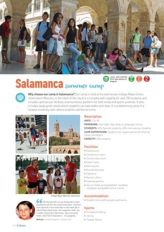 Why choose our camp in Salamanca? Our camp is held at the well-known Colegio Mayor Centro
Universitario Maristas, in the heart of the city. It is a complex with capacity for over 250 students and
includes spectacular facilities and numerous pavilions for both study and sports activities. It also
includes large green areas where students can take walks and relax. It is a welcoming camp in a
relaxed university town where students will feel at home.
Salamancasummer camp
William. United Kingdom. 10 years old
The best part for me was being able to meet
people from all over the world in one place. I learned
more Spanish in two weeks than in my whole life in
school classes back home. My roommate, Jordi, was
a really cool guy from Barcelona. They were great
weeks. And I loved Salamanca… it is gorgeous. ”
Description
AGES: 5 to 18
PROGRAMS: Overnight, day camp or language course
STUDENTS: 60% Spanish students, 40% international students
24HR SUPERVISION: Students are supervised at all times by
camp counselors
CAPACITY: 250 students
Facilities
• Classrooms
• Conference room
• TV and video room
• Game room
• Gymnasium
• Residential area
• Cafeteria
• Nurse’s office
• Covered pavilion
• Soccer fields and basketball, handball, 		
volleyball and paddle tennis courts
Accommodation
• Double rooms with private bathrooms
Sports
• Horseback Riding
• Tennis
• Paddle Tennis
5+ 11+ 15+
June, July and the
first two weeks of
August
Colegio Mayor Maristas, Salamanca
78
 