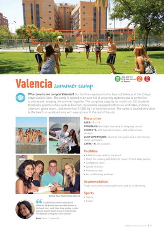 Why come to our camp in Valencia? Our facilities are found in the heart of Valencia at the Colegio
Mayor Galileo Gailei. The camp is located in an area full of university students and is perfect for
studying and enjoying the summer together. The camp has capacity for more than 250 students.
It includes great facilities such as Internet, classrooms equipped with music and video, a library,
solarium, game room... and more than 21,500 sq ft of common areas. The camp is located very close
to the beach, in a relaxed area with easy access to the rest of the city.
Valenciasummer camp
Anna. Brazil. 15 years old
I had the best summer of my life in
Valencia. My favorite part was that we went to
the beach every week. Also, being so close to other
Spanish students made it easy to make friends.
I’m definitely coming back next summer! ”
Description
AGES: 13 to 18
PROGRAMS: Overnight, day camp or language course
STUDENTS: 60% Spanish students, 40% international
students
24HR SUPERVISION: Students are supervised at all times by
camp counselors
CAPACITY: 250 students
Facilities
• A few minutes’ walk to the beach
• Room for relaxing with Internet, music, TV and video games
• Conference room
• Sports facilities
• Internet access
• Air conditioning and heat
Accommodation
Triple rooms with private bathrooms and air conditioning
Sports
• Sailing
• Soccer
13+ 15+
July and the
first two weeks
of August
Colegio Mayor Galileo Galilei, Valencia
79www.enforex.com
 