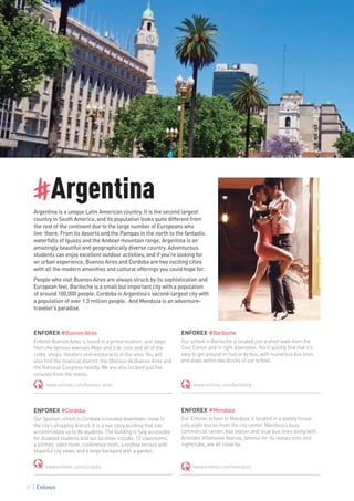 #Argentina
Argentina is a unique Latin American country. It is the second largest
country in South America, and its population looks quite different from
the rest of the continent due to the large number of Europeans who
live there. From its deserts and the Pampas in the north to the fantastic
waterfalls of Iguazú and the Andean mountain range, Argentina is an
amazingly beautiful and geographically diverse country. Adventurous
students can enjoy excellent outdoor activities, and if you’re looking for
an urban experience, Buenos Aires and Cordoba are two exciting cities
with all the modern amenities and cultural offerings you could hope for.
People who visit Buenos Aires are always struck by its sophistication and
European feel. Bariloche is a small but important city with a population
of around 100,000 people. Cordoba is Argentina’s second-largest city with
a population of over 1.3 million people. And Mendoza is an adventure-
traveler’s paradise.
ENFOREX #BuenosAires
Enforex Buenos Aires is found in a prime location, just steps
from the famous avenues Mayo and 9 de Julio and all of the
cafés, shops, theaters and restaurants in the area. You will
also find the financial district, the Obelisco de Buenos Aires and
the National Congress nearby. We are also located just five
minutes from the metro.
www.enforex.com/buenos-aires
ENFOREX #Cordoba
Our Spanish school in Cordoba is located downtown, close to
the city’s shopping district. It is a two story building that can
accommodate up to 84 students. The building is fully accessible
for disabled students and our facilities include: 12 classrooms,
a kitchen, video room, conference room, a rooftop terrace with
beautiful city views, and a large backyard with a garden.
www.enforex.com/cordoba
ENFOREX #Bariloche
Our school in Bariloche is located just a short walk from the
Civic Center and is right downtown. You’ll quickly find that it’s
easy to get around on foot or by bus, with numerous bus lines
and stops within two blocks of our school.
www.enforex.com/bariloche
ENFOREX #Mendoza
Our Enforex school in Mendoza is located in a stately house
only eight blocks from the city center. Mendoza’s busy
commercial center, bus station and local bus lines along with
Aristides Villanueva Avenue, famous for its restaurants and
nightclubs, are all close by.
www.enforex.com/mendoza
82
 