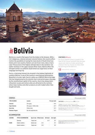 #Bolivia
Bolivia is a country that spans from the Andes to the Amazon. With a
rich indigenous, colonial and post-colonial history, this country offers
visitors the possibility of seeing the many facets of South American
history all in one country. Visitors can see Incan ruins, take a trip to
Lake Titicaca (one of the highest altitude lakes in the world) or see
spider monkeys in the upper Amazon River basin. Bolivia offers the
intrepid traveler an authentic South American experience on their
language learning trip.
Sucre, a charming colonial city situated in the Andean highlands of
southern Bolivia, is one of the country’s most beloved destinations.
Beautiful in its own right, Sucre’s status as a UNESCO World Heritage
Site has helped preserve its colonial charm and picturesque cityscape.
As the constitutional capital of the country, Sucre has always been
influential. Locals and visitors alike are attracted to the markets
where food, textiles and other products are still traded rather than
bought and sold.
ENFOREX #Sucre
Our Sucre Spanish school is located in the
heart of the city just one block from the main
square and close to virtually everything of
interest in the city. Classes are held in both
the morning and the afternoon.
www.enforex.com/sucre
COURSES 					 (Price per week in USA $)
TYPE OF COURSE Lessons Price per week
Intensive 20 in group $182
Super Intensive 20 in group + 10 One to One $319
One to One 20 One to One $275
Volunteer Program One-time registration fee $195
ACCOMMODATION					 (Price per week in USA $)
LOCATION TYPE OF ACCOMMODATION Type of room Without meals Half board Extra night
SUCRE
Homestay Single room - $215 $25
Student residence Double room $215 - $15
Student residence Single room $269 - $20
START DATES: Every Monday, year-round. LEVEL: All levels
1 lesson= 60 minutes. Study material included.
Maximum students per class: 5. National holidays: January 1 &
22, February 8 & 9, May 1 & 25, June 21, August 6, November 2,
December 25. The school will close for Christmas.
Volunteer Program available after a 4-week Spanish program and
for a minimum duration of 4 weeks.
Extra accommodation fee for Volunteer Program: $45 per week.
Double room: Shared with another Enforex student.
Airport pick-up: $20 per person, per trip.
84
 