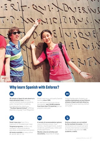 Why learn Spanish with Enforex?
30 schools in Spain & Latin America’s
most attractive cities, excellent,
central locations easily accessible by
public transportation or walking.
Considered by the industry as
“The Best Spanish School” (LTM Star
Award by Language Travel Magazine.)
Proven experience and quality Spanish
teaching since 1989.
An international and multicultural
atmosphere: over 35,000 students
from more than 72 countries join our
programs every year.
Unique flexible paths Students can
combine destinations across Enforex
schools in Spain and Latin America,
following the same teaching method
and syllabi.
Small class size: from 5 to a
maximum of 10 students per class.
Targeted programs: children and
teenagers, university students,
executives, professionals and seniors.
All levels available at every school:
A1, A2, B1, B2, C1, C2.
A variety of accommodation options
close to Enforex schools: host
families, shared apartments, student
residences, guesthouses, hotels and
private apartments.
Weekly cultural activities and
excursions, many free of charge.
Enforex schools are accredited
by the Instituto Cervantes. Official
certifications are issued and valid
at many international universities;
US students may also earn U.S.
academic credits.
7www.enforex.com
 