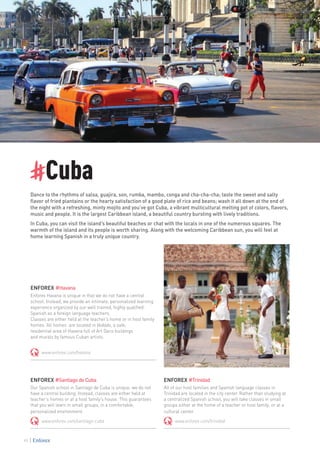 #Cuba
Dance to the rhythms of salsa, guajira, son, rumba, mambo, conga and cha-cha-cha; taste the sweet and salty
flavor of fried plantains or the hearty satisfaction of a good plate of rice and beans; wash it all down at the end of
the night with a refreshing, minty mojito and you’ve got Cuba, a vibrant multicultural melting pot of colors, flavors,
music and people. It is the largest Caribbean island, a beautiful country bursting with lively traditions.
In Cuba, you can visit the island’s beautiful beaches or chat with the locals in one of the numerous squares. The
warmth of the island and its people is worth sharing. Along with the welcoming Caribbean sun, you will feel at
home learning Spanish in a truly unique country.
ENFOREX #Havana
Enforex Havana is unique in that we do not have a central
school. Instead, we provide an intimate, personalized learning
experience organized by our well trained, highly qualified
Spanish as a foreign language teachers.
Classes are either held at the teacher’s home or in host family
homes. All homes are located in Vedado, a safe,
residential area of Havana full of Art Deco buildings
and murals by famous Cuban artists.
www.enforex.com/havana
ENFOREX #Trinidad
All of our host families and Spanish language classes in
Trinidad are located in the city center. Rather than studying at
a centralized Spanish school, you will take classes in small
groups either at the home of a teacher or host family, or at a
cultural center.
www.enforex.com/trinidad
ENFOREX #SantiagodeCuba
Our Spanish school in Santiago de Cuba is unique: we do not
have a central building. Instead, classes are either held at
teacher’s homes or at a host family’s house. This guarantees
that you will learn in small groups, in a comfortable,
personalized environment.
www.enforex.com/santiago-cuba
90
 