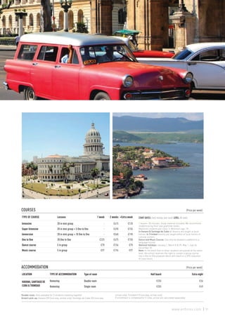 COURSES 					 (Price per week)
TYPE OF COURSE Lessons 1 week 2 weeks +Extra week
Intensive 20 in mini group - €415 €120
Super Intensive 20 in mini group + 5 One to One - €490 €155
Immersion 20 in mini group + 10 One to One - €560 €190
One to One 20 One to One €325 €475 €150
Dance course 5 in group €78 €156 €78
Music course 5 in group €97 €194 €97
ACCOMMODATION 					 (Price per week)
LOCATION TYPE OF ACCOMMODATION Type of room Half board Extra night
HAVANA, SANTIAGO DE
CUBA & TRINIDAD
Homestay Double room €255 €36
Homestay Single room €355 €49
Double room: Only available for 2 students traveling together.
Airport pick-up: Havana €39 (one way, arrival only), Santiago de Cuba €20 (one way,
arrival only), Trinidad €10 (one way, arrival only).
If enrollment is completed for 2 cities, prices are calculated separately.
START DATES: Every monday, year-round. LEVEL: All levels
1 lesson= 50 minutes. Study material included. We recommend
students bring their own grammar books.
Maximum students per class: 3. Minimum age: 18.
In Havana & Santiago de Cuba all lessons are taught at local
homes. In Trinidad lessons are taught either at local homes or
cultural centers.
Dance and Music Course: Can only be booked in addition to a
language course.
National holidays: January 1, March 8 & 29, May 1, July 26,
December 25.
Note: In the event that no other students are placed at the same
level, the school reserves the right to convert a group course
into a One to One program which will result in a 25% reduction
of class hours.
91www.enforex.com
 