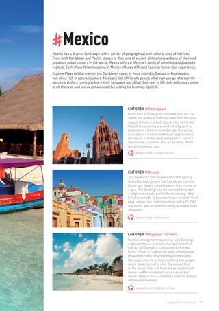 #Mexico
Mexico has a diverse landscape with a variety of geographical and cultural sites of interest.
From both Caribbean and Pacific shores to the ruins of ancient civilizations and one of the most
populous urban centers in the world, Mexico offers a lifetime’s worth of activities and places to
explore. Each of our three locations in Mexico offers a different Spanish immersion experience.
Explore Playa del Carmen on the Caribbean coast, or head inland to Oaxaca or Guanajuato,
two cities rich in colonial culture. Mexico is full of friendly people wherever you go who warmly
welcome visitors coming to learn their language and about their way of life. Add delicious cuisine
to all the rest, and you’ve got a wonderful setting for learning Spanish.
ENFOREX #Guanajuato
Our school in Guanajuato is located near the city
center and is only a 15 minute walk from the most
important historical and cultural sites of interest.
You’ll find everything you need close by such as
restaurants, pharmacies and shops. Our school
is located in a traditional Mexican-style building
set around a central patio along with 16 colorful
classrooms, a common area for students, Wi-Fi
and a multimedia room.
www.enforex.com/guanajuato
ENFOREX #Oaxaca
Just two blocks from the beautiful 16th century
Santo Domingo convent and four blocks from the
Zócalo, our Oaxaca school location is as central as
it gets. The building is an old colonial home with
a large central patio perfect for socializing. Other
facilities include: 15 classrooms and another five at
peak season, one conference room with a TV, DVD
and stereo, and an Internet/library room with three
computers.
www.enforex.com/oaxaca
ENFOREX #Playa del Carmen
Nestled among charming colonial-style buildings
and picturesque city streets, our Spanish school
in Playa del Carmen is just one block from the
Pacific Ocean. It’s right in the swing of things near
restaurants, cafés, shops and nighttime locales.
When you enter the school, you’ll find a large café
where students meet to chat. Classes are held
on the second floor and there are air-conditioned
rooms used for orientation, salsa classes and
fiestas. There is also a conference room for lectures
and movie screenings.
www.enforex.com/playa-carmen
97www.enforex.com
 