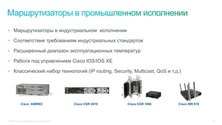 © 2015 Cisco and/or its affiliates. All rights reserved. 10
Cisco CGR 2010
•  Маршрутизаторы в индустриальном исполнении
•  Соответствие требованиям индустриальных стандартов
•  Расширенный диапазон эксплуатационных температур
•  Работа под управлением Cisco IOS/IOS XE
•  Классический набор технологий (IP routing, Security, Multicast, QoS и т.д.)
Cisco ASR903 Cisco CGR 1000 Cisco ISR 819
 