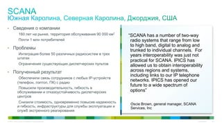 Cisco Public 34© 2015 Cisco and/or its affiliates. All rights reserved.
•  Сведения о компании
160 лет на рынке, территория обслуживания 90 000 км2
Почти 1 млн потребителей
•  Проблемы
Интеграция более 50 различных радиосистем в трех
штатах
Ограничения существующих диспетчерских пультов
•  Полученный результат
Обеспечили связь сотрудников с любых IP-устройств
(телефон, лэптоп, ПК) с радио
Повысили производительность, гибкость в
обслуживании и отказоустойчивость диспетчерских
центров
Снизили стоимость, одновременно повысив надежность
и гибкость, инфраструктуры для службы эксплуатации и
служб экстренного реагирования
“SCANA has a number of two-way
radio systems that range from low
to high band, digital to analog and
trunked to individual channels. For
years interoperability was just not
practical for SCANA. IPICS has
allowed us to obtain interoperability
across regions and systems,
including links to our IP telephone
networks. IPICS has opened our
future to a wide spectrum of
options”
Oscie Brown, general manager, SCANA
Services, Inc
 