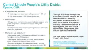 Cisco Public 35© 2015 Cisco and/or its affiliates. All rights reserved.
•  Сведения о компании
73 года на рынке, территория обслуживания 1 800 км2
38 250 физических и 4 000 юридических лиц
•  Проблемы
Объединение инструментов связи по беспроводной сети
(~50% покрытие) и 2-сторонней радио сети (100%
покрытие)
Отказ от использования специализированных устройств
для стыка двух сетей
•  Полученный результат
Обеспечили связь сотрудников с любых IP-устройств
(телефон, лэптоп, ПК) с радио
Обеспечили техподдержку – служба техподдержки
может общаться с персоналом в полях
Получили возможность коммуницировать с другими
организациями (генерирующие компании, службы ЧС)
“Through IPICS and through the
extension of our IP network we’ve
been enabled to allow any
employee, anywere with an IP
device – a phone, a laptop or a
desktop – to communicate on a
radio system, and thus to our
technicians, line persons, and
service persons in the field”
Ron Beck, network enginner, Central Lincoln
People’s Utility District
https://www.youtube.com/watch?
v=cOeOc744IsU&list=PLBA4FFEA08D24E84
8&index=1
 