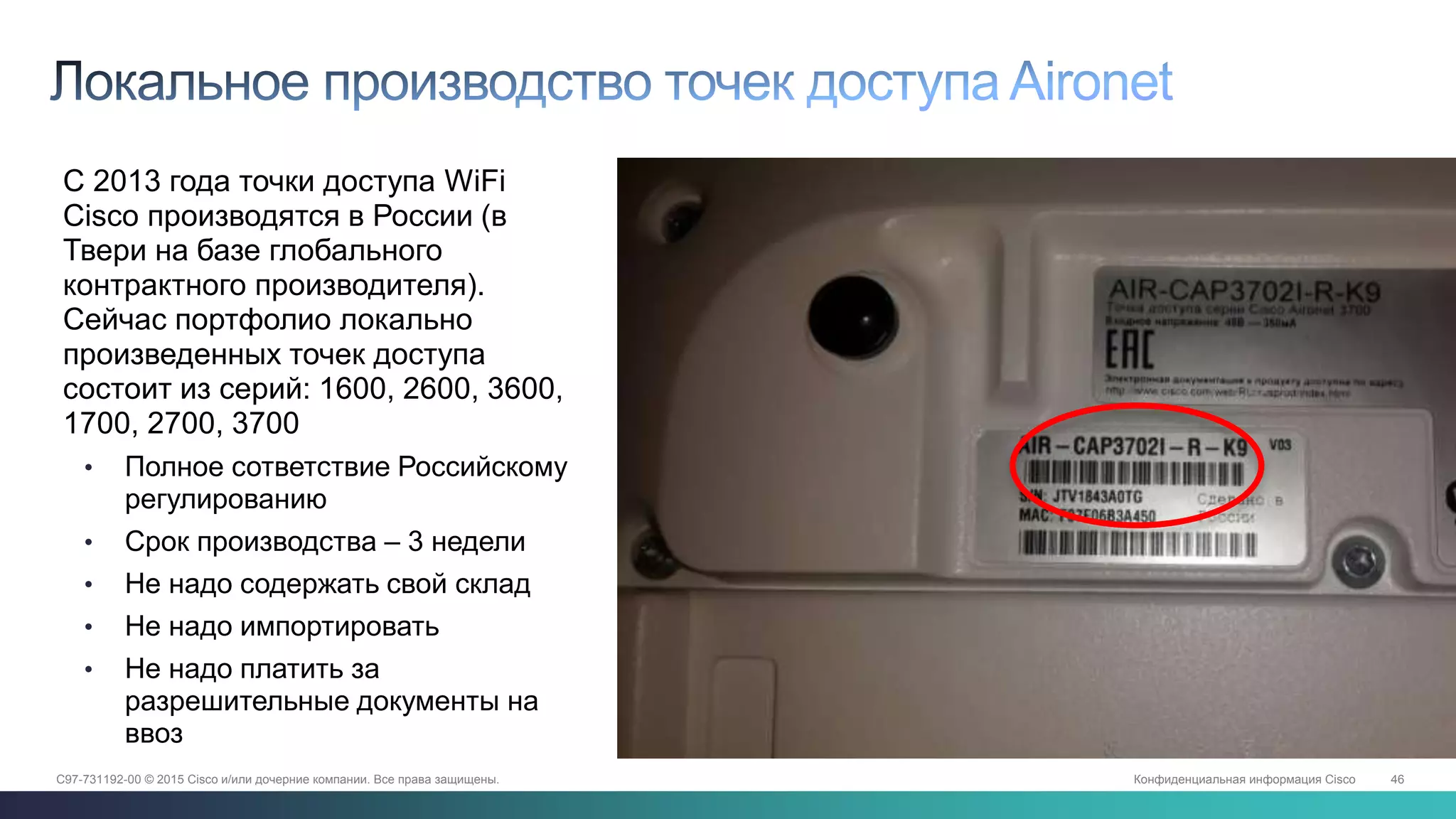 Конфиденциальная информация Cisco 46C97-731192-00 © 2015 Cisco и/или дочерние компании. Все права защищены.
Сделано в России• С 2013 года точки доступа WiFi
Cisco производятся в России (в
Твери на базе глобального
контрактного производителя).
Сейчас портфолио локально
произведенных точек доступа
состоит из серий: 1600, 2600, 3600,
1700, 2700, 3700
• Полное сответствие Российскому
регулированию
• Срок производства – 3 недели
• Не надо содержать свой склад
• Не надо импортировать
• Не надо платить за
разрешительные документы на
ввоз
 