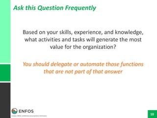 Contains ENFOS confidential and proprietary information.
10
Ask this Question Frequently
Based on your skills, experience, and knowledge,
what activities and tasks will generate the most
value for the organization?
You should delegate or automate those functions
that are not part of that answer
 