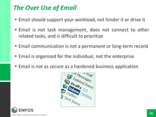 Contains ENFOS confidential and proprietary information.
16
The Over Use of Email
 Email should support your workload, not hinder it or drive it
 Email is not task management, does not connect to other
related tasks, and is difficult to prioritize
 Email communication is not a permanent or long-term record
 Email is organized for the individual, not the enterprise
 Email is not as secure as a hardened business application
 