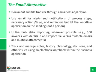 Contains ENFOS confidential and proprietary information.
17
The Email Alternative
 Document and file transfer through a business application
 Use email for alerts and notifications of process steps,
necessary actions/tasks, and reminders but let the workflow
application do the sending (not a person)
 Utilize bulk data importing wherever possible (e.g., 100
invoices with details in one import file versus multiple emails
and multiple attachments)
 Track and manage notes, history, chronology, decisions, and
other issues using an electronic notebook within the business
application
 