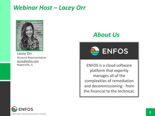 Contains ENFOS confidential and proprietary information.
2
Webinar Host – Lacey Orr
Lacey Orr
Account Representative
lacey@enfos.com
Naperville, IL ENFOS is a cloud software
platform that expertly
manages all of the
complexities of remediation
and decommissioning - from
the financial to the technical.
About Us
 