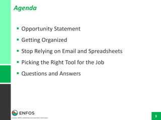 Contains ENFOS confidential and proprietary information.
3
 Opportunity Statement
 Getting Organized
 Stop Relying on Email and Spreadsheets
 Picking the Right Tool for the Job
 Questions and Answers
Agenda
 