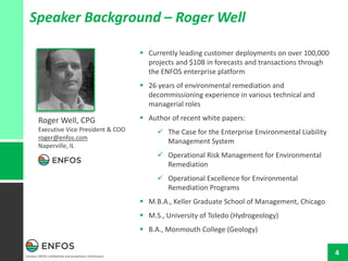 Contains ENFOS confidential and proprietary information.
4
Speaker Background – Roger Well
 Currently leading customer deployments on over 100,000
projects and $10B in forecasts and transactions through
the ENFOS enterprise platform
 26 years of environmental remediation and
decommissioning experience in various technical and
managerial roles
 Author of recent white papers:
 The Case for the Enterprise Environmental Liability
Management System
 Operational Risk Management for Environmental
Remediation
 Operational Excellence for Environmental
Remediation Programs
 M.B.A., Keller Graduate School of Management, Chicago
 M.S., University of Toledo (Hydrogeology)
 B.A., Monmouth College (Geology)
Roger Well, CPG
Executive Vice President & COO
roger@enfos.com
Naperville, IL
 
