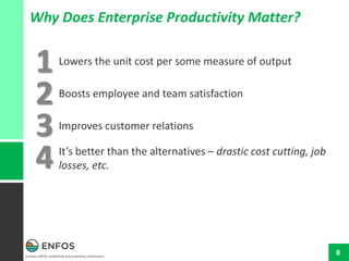 Contains ENFOS confidential and proprietary information.
8
Why Does Enterprise Productivity Matter?
Lowers the unit cost per some measure of output
Boosts employee and team satisfaction
Improves customer relations
It’s better than the alternatives – drastic cost cutting, job
losses, etc.
1
2
3
4
 