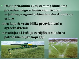 Dok u prirodnim ekosistemima klima ima
presudnu ulogu u formiranju životnih
zajednica, u agroekosistemima čovek oblikuje
uslove
-bira koja će vrsta biljke preovlađivati u
agroekosistemu
-navodnjava i isušuje zemljište u skladu sa
potrebama biljke koju gaji
 