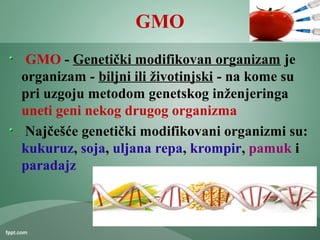 GMO
GMO - Genetički modifikovan organizam je
organizam - biljni ili životinjski - na kome su
pri uzgoju metodom genetskog inženjeringa
uneti geni nekog drugog organizma
Najčešće genetički modifikovani organizmi su:
kukuruz, soja, uljana repa, krompir, pamuk i
paradajz
 