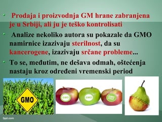 Prodaja i proizvodnja GM hrane zabranjena
je u Srbiji, ali ju je teško kontrolisati
Analize nekoliko autora su pokazale da GMO
namirnice izazivaju sterilnost, da su
kancerogene, izazivaju srčane probleme...
To se, međutim, ne dešava odmah, oštećenja
nastaju kroz određeni vremenski period
 