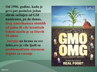 Od 1996. godine, kada je
prvi put poslužen jedan
obrok sačinjen od GM
namirnica, pa do danas,
broj Amerikanaca obolelih
od jedne ili više hroničnih
bolesti skočio je za čitavih
10 odsto
Alergije na hranu su sve
češće,sve je više ljudi sa
problematičnim sistemom
organa za varenje
 