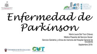 Enfermedad de
ParkinsonMaría Laura Del Toro Chávez
Médico Pasante del Servicio Social
Servicio Geriatría y clínica de memoria del Hospital General de
Occidente
Septiembre 2018
 