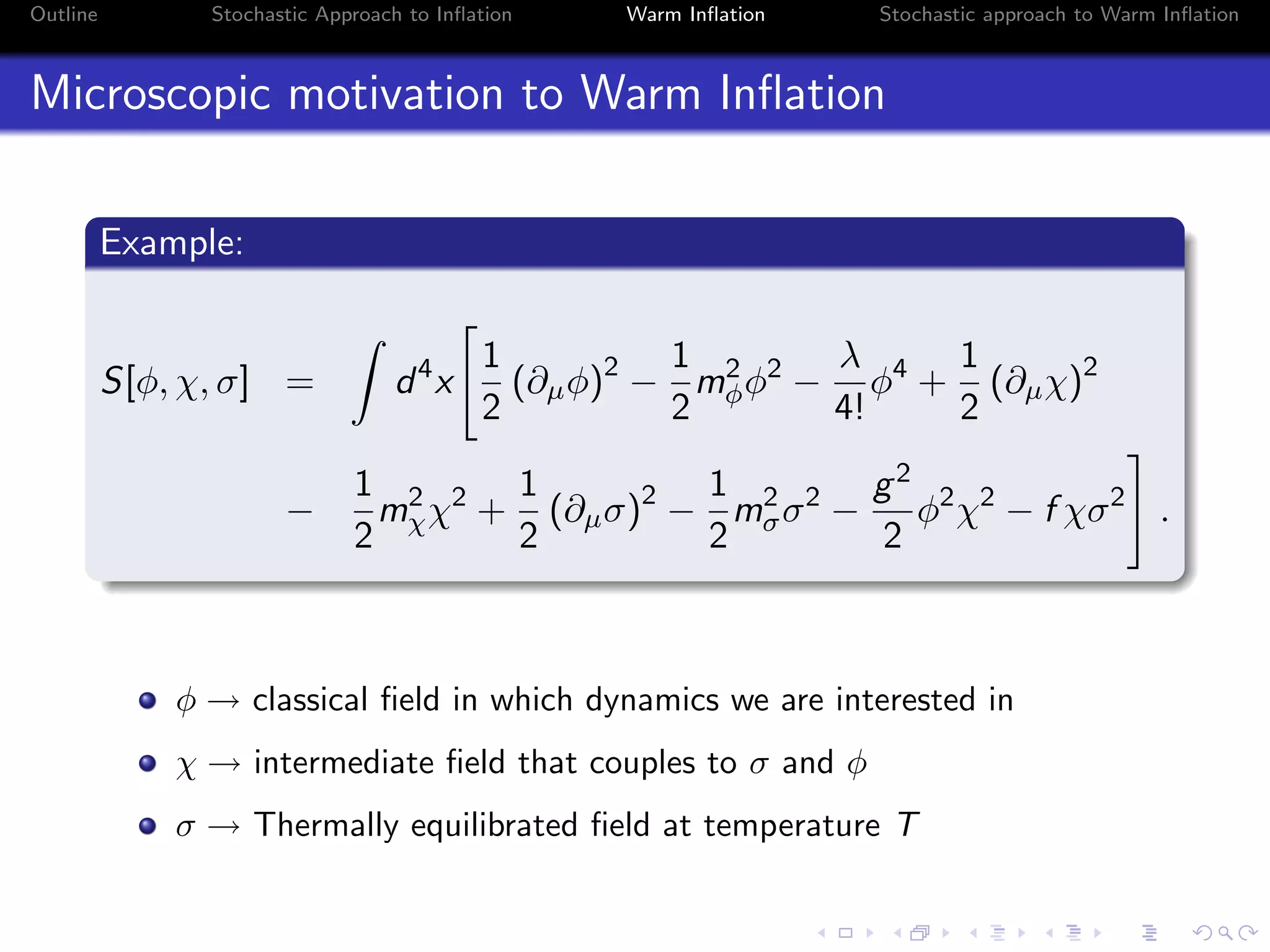 Outline Stochastic Approach to Inﬂation Warm Inﬂation Stochastic approach to Warm Inﬂation
Microscopic motivation to Warm Inﬂation
Example:
S[φ, χ, σ] = d4
x
1
2
(∂µφ)2
−
1
2
m2
φφ2
−
λ
4!
φ4
+
1
2
(∂µχ)2
−
1
2
m2
χχ2
+
1
2
(∂µσ)2
−
1
2
m2
σσ2
−
g2
2
φ2
χ2
− f χσ2
.
φ → classical ﬁeld in which dynamics we are interested in
χ → intermediate ﬁeld that couples to σ and φ
σ → Thermally equilibrated ﬁeld at temperature T
 