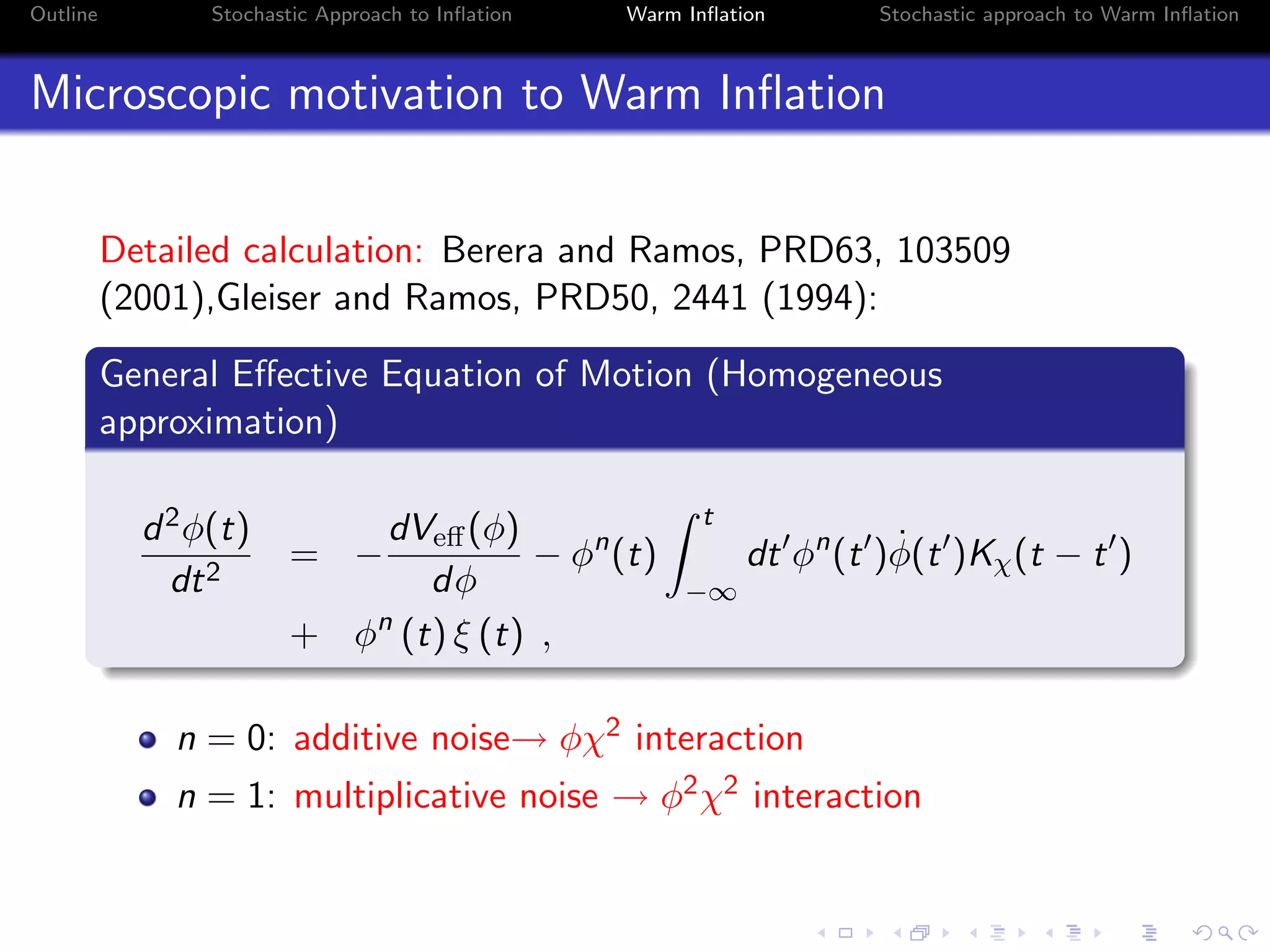 Outline Stochastic Approach to Inﬂation Warm Inﬂation Stochastic approach to Warm Inﬂation
Microscopic motivation to Warm Inﬂation
Detailed calculation: Berera and Ramos, PRD63, 103509
(2001),Gleiser and Ramos, PRD50, 2441 (1994):
General Eﬀective Equation of Motion (Homogeneous
approximation)
d2φ(t)
dt2
= −
dVeﬀ(φ)
dφ
− φn
(t)
t
−∞
dt φn
(t ) ˙φ(t )Kχ(t − t )
+ φn
(t) ξ (t) ,
n = 0: additive noise→ φχ2 interaction
n = 1: multiplicative noise → φ2χ2 interaction
 