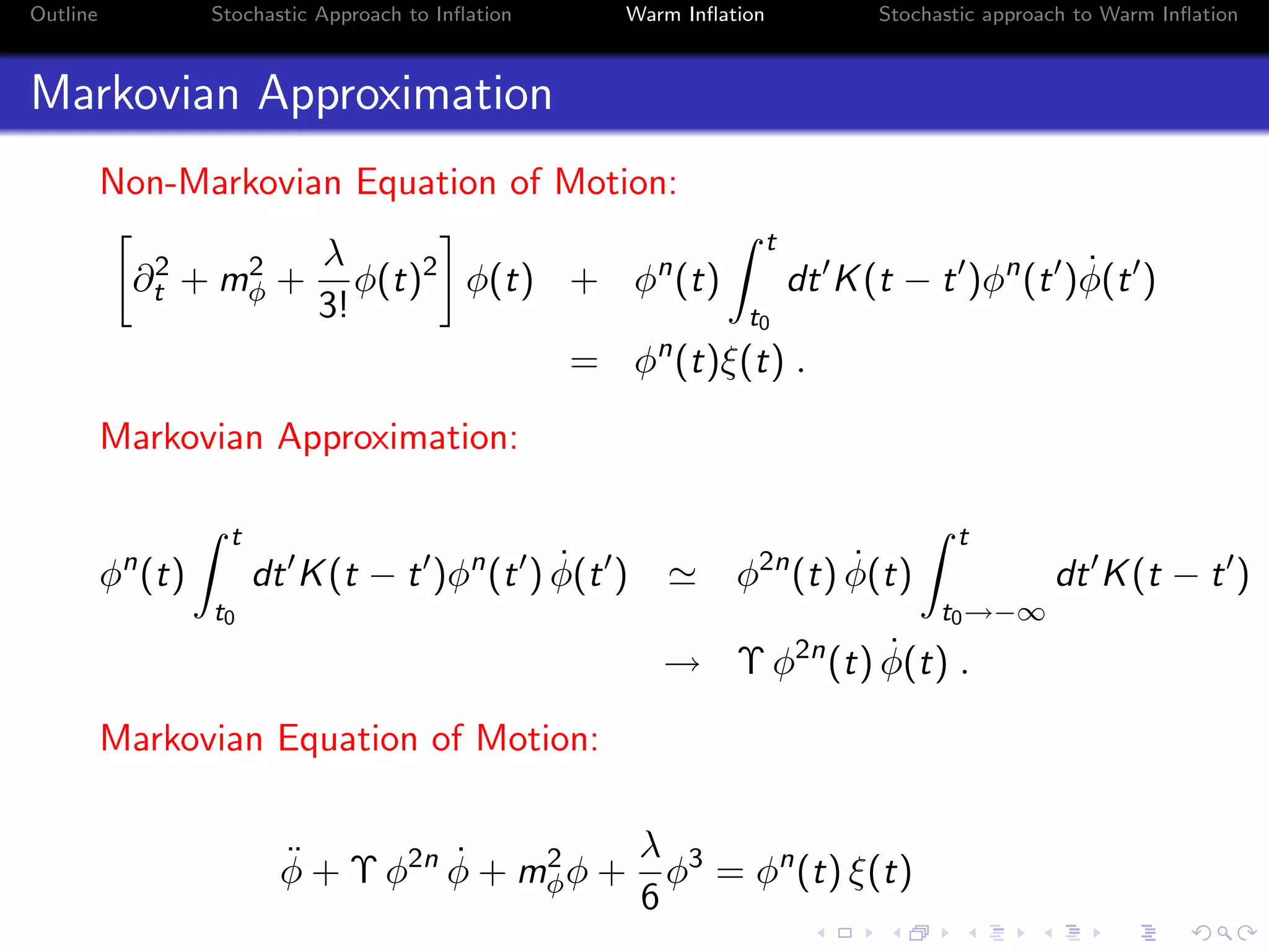Outline Stochastic Approach to Inﬂation Warm Inﬂation Stochastic approach to Warm Inﬂation
Markovian Approximation
Non-Markovian Equation of Motion:
∂2
t + m2
φ +
λ
3!
φ(t)2
φ(t) + φn
(t)
t
t0
dt K(t − t )φn
(t ) ˙φ(t )
= φn
(t)ξ(t) .
Markovian Approximation:
φn
(t)
t
t0
dt K(t − t )φn
(t ) ˙φ(t ) φ2n
(t) ˙φ(t)
t
t0→−∞
dt K(t − t )
→ Υ φ2n
(t) ˙φ(t) .
Markovian Equation of Motion:
¨φ + Υ φ2n ˙φ + m2
φφ +
λ
6
φ3
= φn
(t) ξ(t)
 