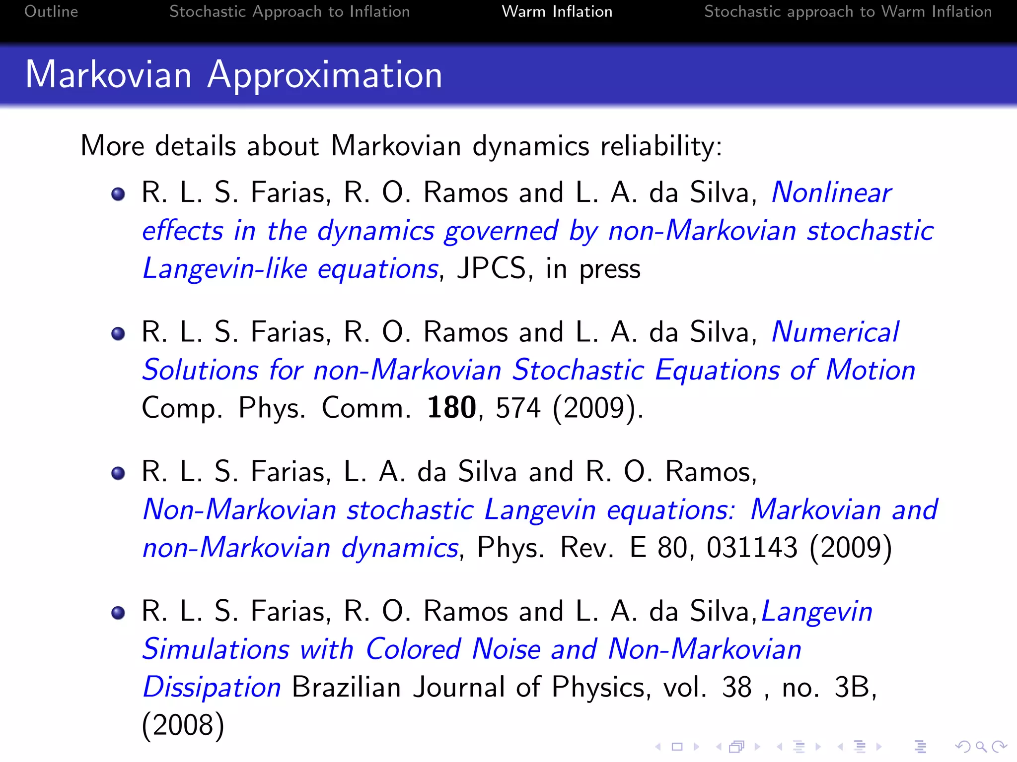 Outline Stochastic Approach to Inﬂation Warm Inﬂation Stochastic approach to Warm Inﬂation
Markovian Approximation
More details about Markovian dynamics reliability:
R. L. S. Farias, R. O. Ramos and L. A. da Silva, Nonlinear
eﬀects in the dynamics governed by non-Markovian stochastic
Langevin-like equations, JPCS, in press
R. L. S. Farias, R. O. Ramos and L. A. da Silva, Numerical
Solutions for non-Markovian Stochastic Equations of Motion
Comp. Phys. Comm. 180, 574 (2009).
R. L. S. Farias, L. A. da Silva and R. O. Ramos,
Non-Markovian stochastic Langevin equations: Markovian and
non-Markovian dynamics, Phys. Rev. E 80, 031143 (2009)
R. L. S. Farias, R. O. Ramos and L. A. da Silva,Langevin
Simulations with Colored Noise and Non-Markovian
Dissipation Brazilian Journal of Physics, vol. 38 , no. 3B,
(2008)
 