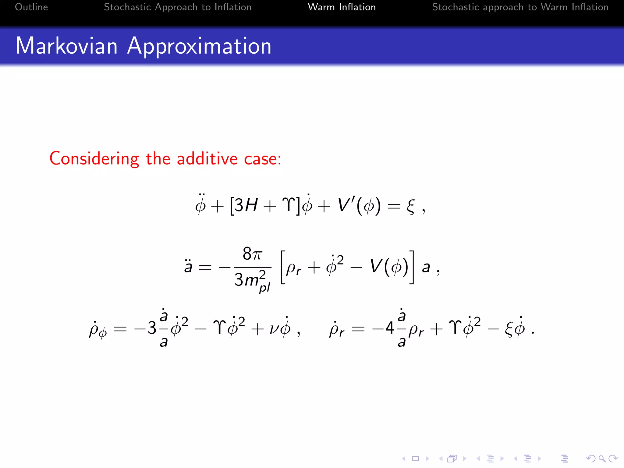 Outline Stochastic Approach to Inﬂation Warm Inﬂation Stochastic approach to Warm Inﬂation
Markovian Approximation
Considering the additive case:
¨φ + [3H + Υ] ˙φ + V (φ) = ξ ,
¨a = −
8π
3m2
pl
ρr + ˙φ2
− V (φ) a ,
˙ρφ = −3
˙a
a
˙φ2
− Υ ˙φ2
+ ν ˙φ , ˙ρr = −4
˙a
a
ρr + Υ ˙φ2
− ξ ˙φ .
 