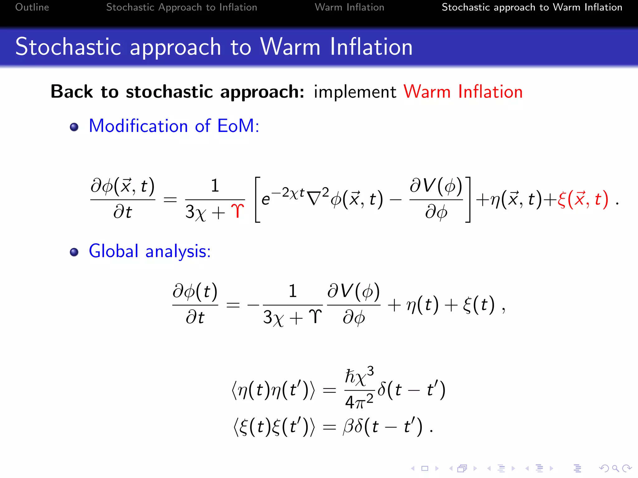 Outline Stochastic Approach to Inﬂation Warm Inﬂation Stochastic approach to Warm Inﬂation
Stochastic approach to Warm Inﬂation
Back to stochastic approach: implement Warm Inﬂation
Modiﬁcation of EoM:
∂φ(x, t)
∂t
=
1
3χ + Υ
e−2χt 2
φ(x, t) −
∂V (φ)
∂φ
+η(x, t)+ξ(x, t) .
Global analysis:
∂φ(t)
∂t
= −
1
3χ + Υ
∂V (φ)
∂φ
+ η(t) + ξ(t) ,
η(t)η(t ) =
χ3
4π2
δ(t − t )
ξ(t)ξ(t ) = βδ(t − t ) .
 