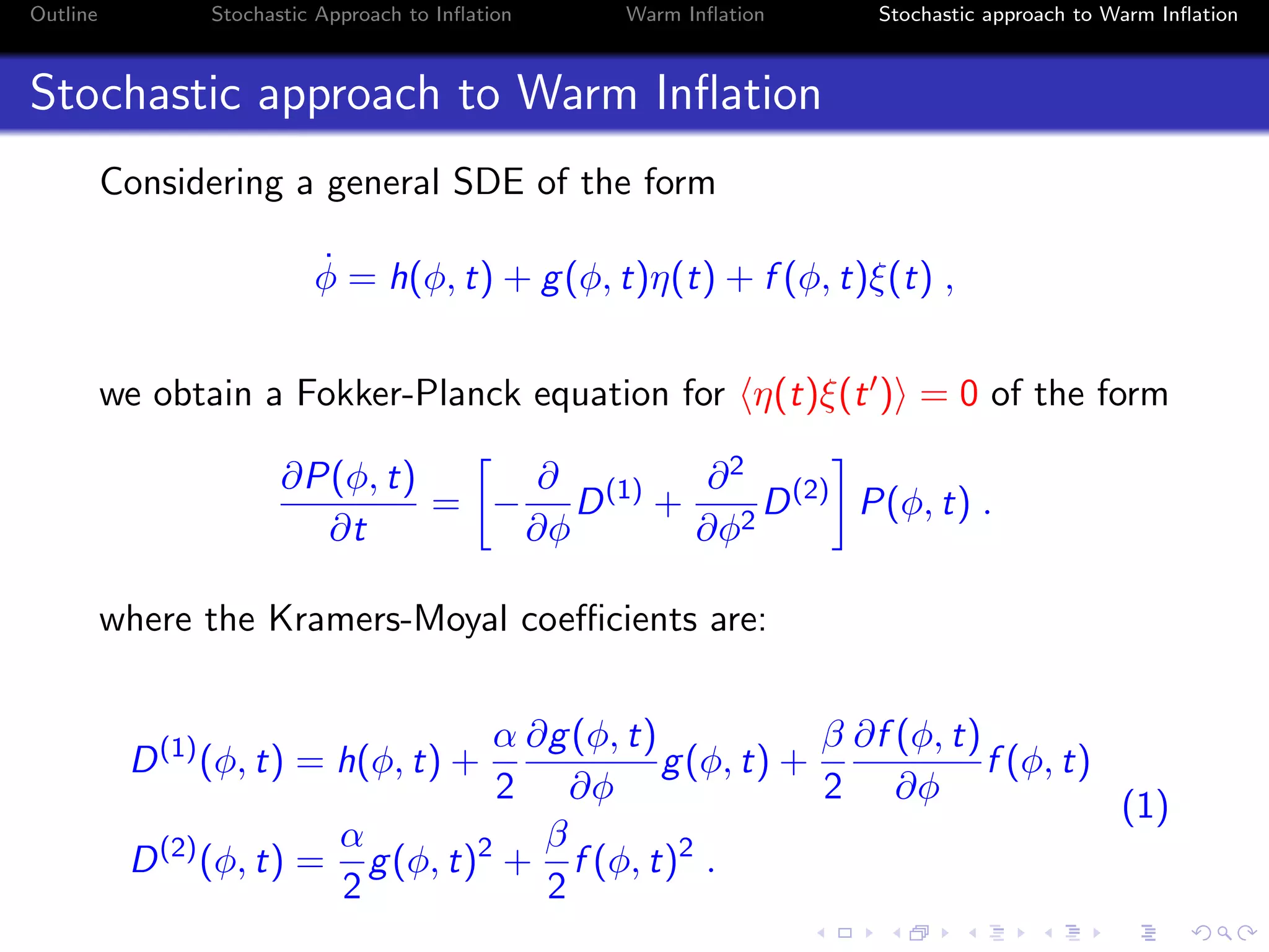 Outline Stochastic Approach to Inﬂation Warm Inﬂation Stochastic approach to Warm Inﬂation
Stochastic approach to Warm Inﬂation
Considering a general SDE of the form
˙φ = h(φ, t) + g(φ, t)η(t) + f (φ, t)ξ(t) ,
we obtain a Fokker-Planck equation for η(t)ξ(t ) = 0 of the form
∂P(φ, t)
∂t
= −
∂
∂φ
D(1)
+
∂2
∂φ2
D(2)
P(φ, t) .
where the Kramers-Moyal coeﬃcients are:
D(1)
(φ, t) = h(φ, t) +
α
2
∂g(φ, t)
∂φ
g(φ, t) +
β
2
∂f (φ, t)
∂φ
f (φ, t)
D(2)
(φ, t) =
α
2
g(φ, t)2
+
β
2
f (φ, t)2
.
(1)
 