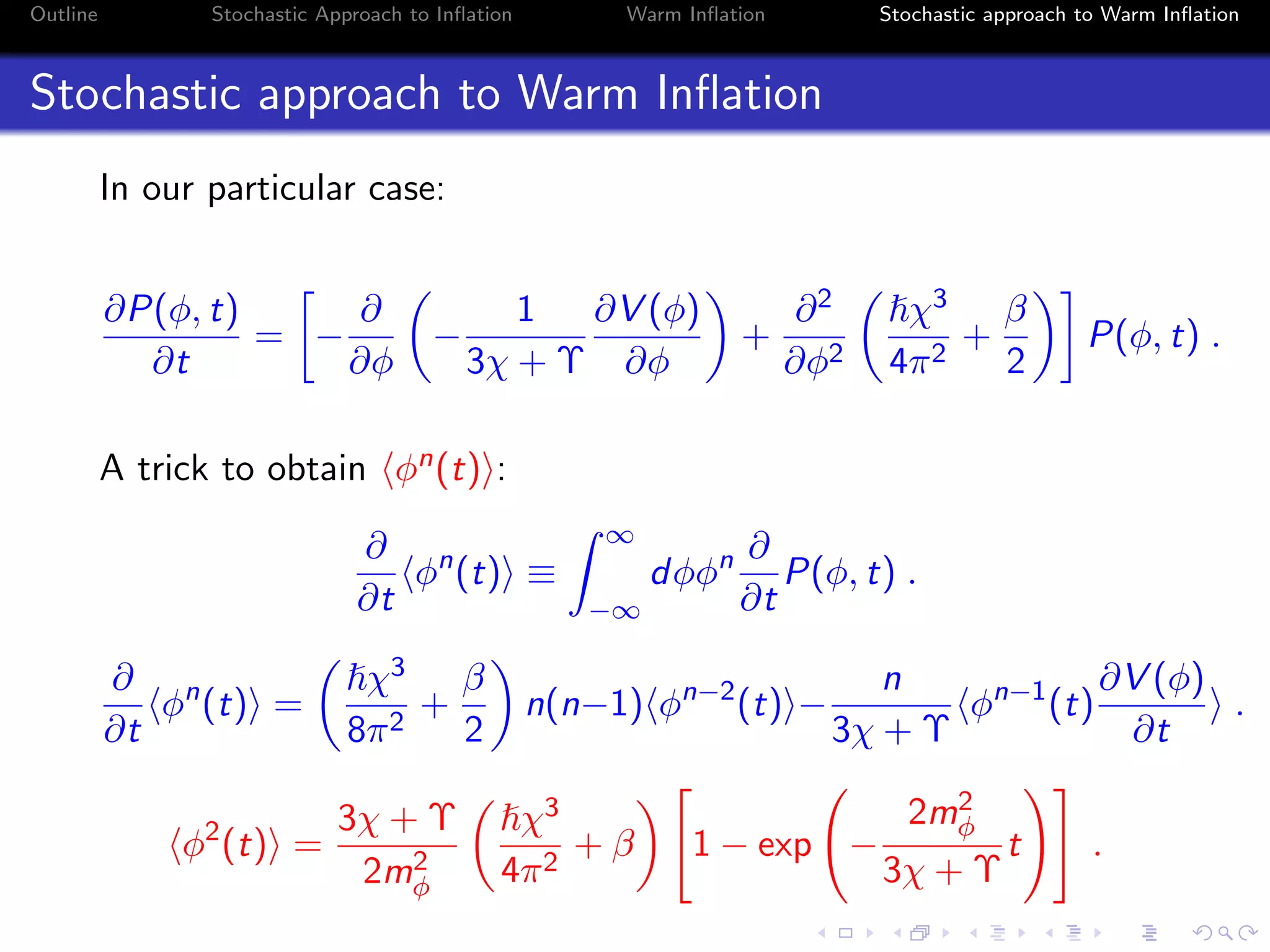 Outline Stochastic Approach to Inﬂation Warm Inﬂation Stochastic approach to Warm Inﬂation
Stochastic approach to Warm Inﬂation
In our particular case:
∂P(φ, t)
∂t
= −
∂
∂φ
−
1
3χ + Υ
∂V (φ)
∂φ
+
∂2
∂φ2
χ3
4π2
+
β
2
P(φ, t) .
A trick to obtain φn(t) :
∂
∂t
φn
(t) ≡
∞
−∞
dφφn ∂
∂t
P(φ, t) .
∂
∂t
φn
(t) =
χ3
8π2
+
β
2
n(n−1) φn−2
(t) −
n
3χ + Υ
φn−1
(t)
∂V (φ)
∂t
.
φ2
(t) =
3χ + Υ
2m2
φ
χ3
4π2
+ β 1 − exp −
2m2
φ
3χ + Υ
t .
 