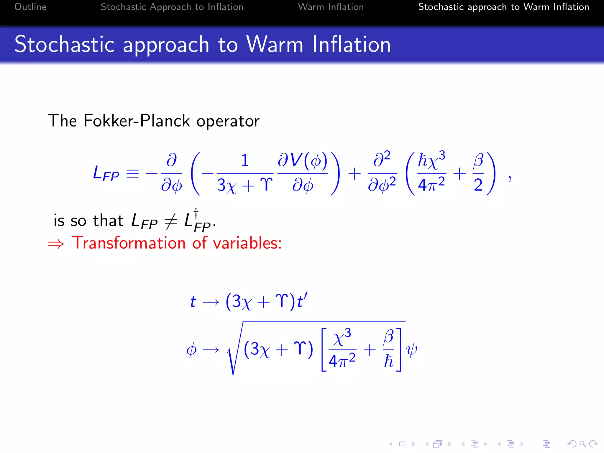 Outline Stochastic Approach to Inﬂation Warm Inﬂation Stochastic approach to Warm Inﬂation
Stochastic approach to Warm Inﬂation
The Fokker-Planck operator
LFP ≡ −
∂
∂φ
−
1
3χ + Υ
∂V (φ)
∂φ
+
∂2
∂φ2
χ3
4π2
+
β
2
,
is so that LFP = L†
FP.
⇒ Transformation of variables:
t → (3χ + Υ)t
φ → (3χ + Υ)
χ3
4π2
+
β
ψ
 