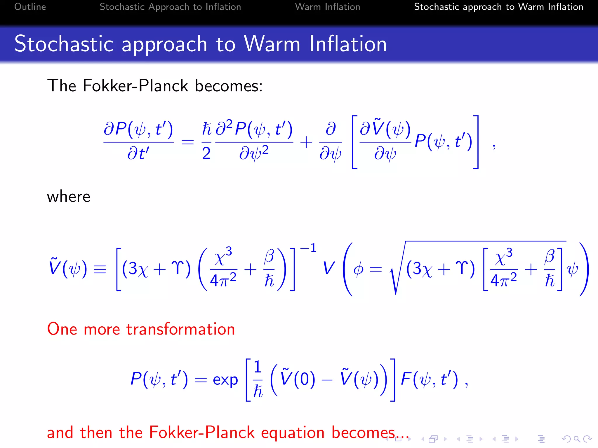 Outline Stochastic Approach to Inﬂation Warm Inﬂation Stochastic approach to Warm Inﬂation
Stochastic approach to Warm Inﬂation
The Fokker-Planck becomes:
∂P(ψ, t )
∂t
=
2
∂2P(ψ, t )
∂ψ2
+
∂
∂ψ
∂ ˜V (ψ)
∂ψ
P(ψ, t ) ,
where
˜V (ψ) ≡ (3χ + Υ)
χ3
4π2
+
β
−1
V φ = (3χ + Υ)
χ3
4π2
+
β
ψ
One more transformation
P(ψ, t ) = exp
1 ˜V (0) − ˜V (ψ) F(ψ, t ) ,
and then the Fokker-Planck equation becomes...
 