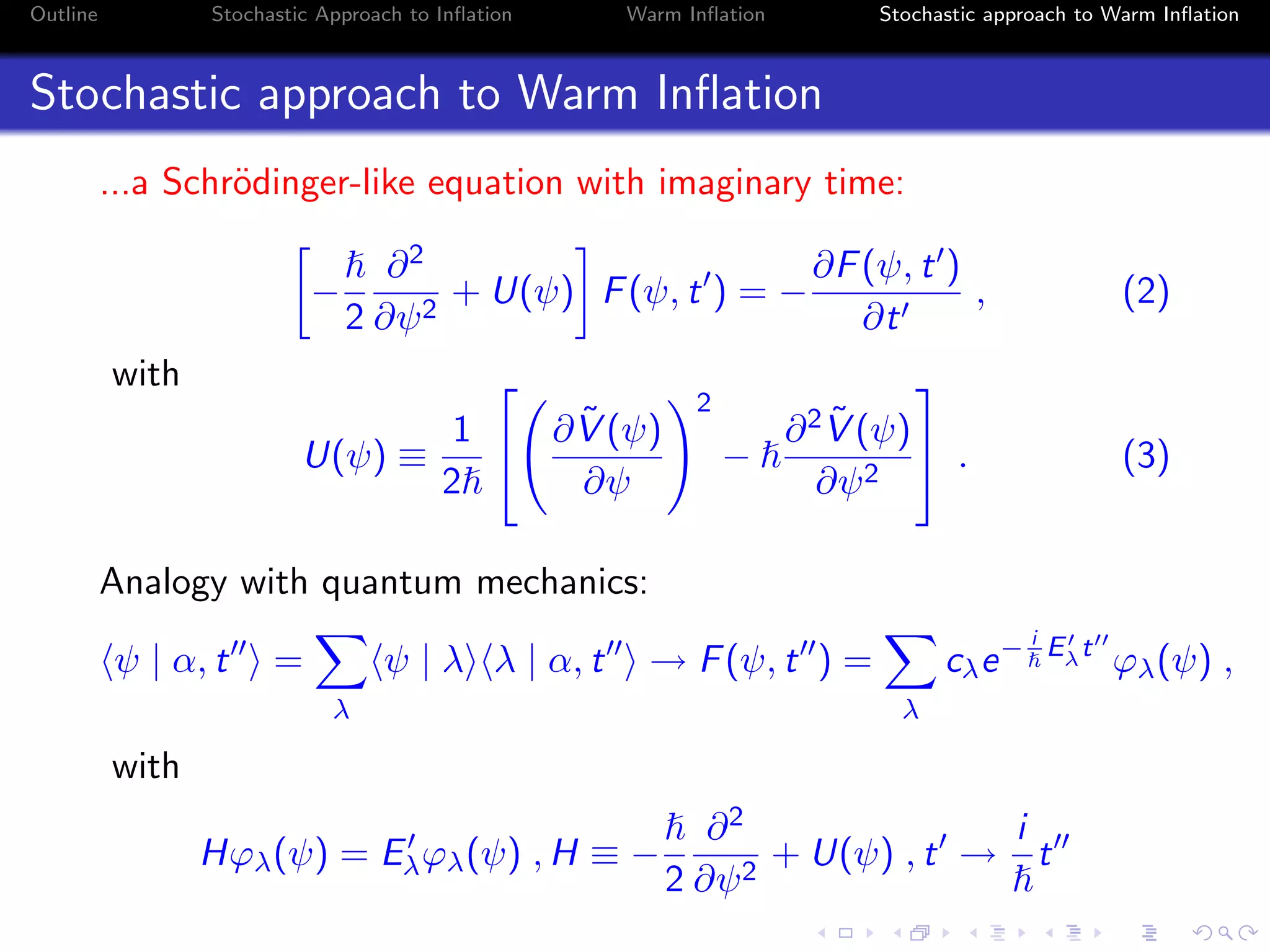 Outline Stochastic Approach to Inﬂation Warm Inﬂation Stochastic approach to Warm Inﬂation
Stochastic approach to Warm Inﬂation
...a Schr¨odinger-like equation with imaginary time:
−
2
∂2
∂ψ2
+ U(ψ) F(ψ, t ) = −
∂F(ψ, t )
∂t
, (2)
with
U(ψ) ≡
1
2

 ∂ ˜V (ψ)
∂ψ
2
−
∂2 ˜V (ψ)
∂ψ2

 . (3)
Analogy with quantum mechanics:
ψ | α, t =
λ
ψ | λ λ | α, t → F(ψ, t ) =
λ
cλe− i
Eλt
ϕλ(ψ) ,
with
Hϕλ(ψ) = Eλϕλ(ψ) , H ≡ −
2
∂2
∂ψ2
+ U(ψ) , t →
i
t
 