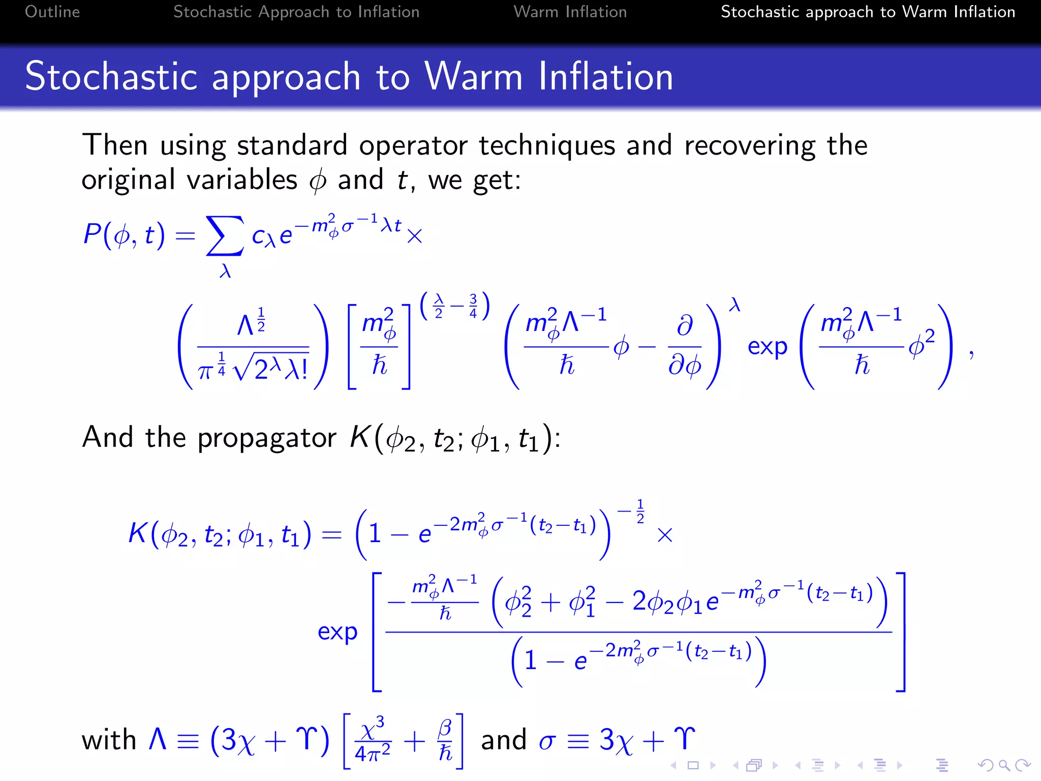 Outline Stochastic Approach to Inﬂation Warm Inﬂation Stochastic approach to Warm Inﬂation
Stochastic approach to Warm Inﬂation
Then using standard operator techniques and recovering the
original variables φ and t, we get:
P(φ, t) =
λ
cλe−m2
φσ−1
λt
×
Λ
1
2
π
1
4
√
2λλ!
m2
φ
(λ
2 − 3
4 )
m2
φΛ−1
φ −
∂
∂φ
λ
exp
m2
φΛ−1
φ2
,
And the propagator K(φ2, t2; φ1, t1):
K(φ2, t2; φ1, t1) = 1 − e−2m2
φσ−1
(t2−t1)
− 1
2
×
exp



−
m2
φΛ−1
φ2
2 + φ2
1 − 2φ2φ1e−m2
φσ−1
(t2−t1)
1 − e−2m2
φσ−1(t2−t1)



with Λ ≡ (3χ + Υ) χ3
4π2 + β
and σ ≡ 3χ + Υ
 