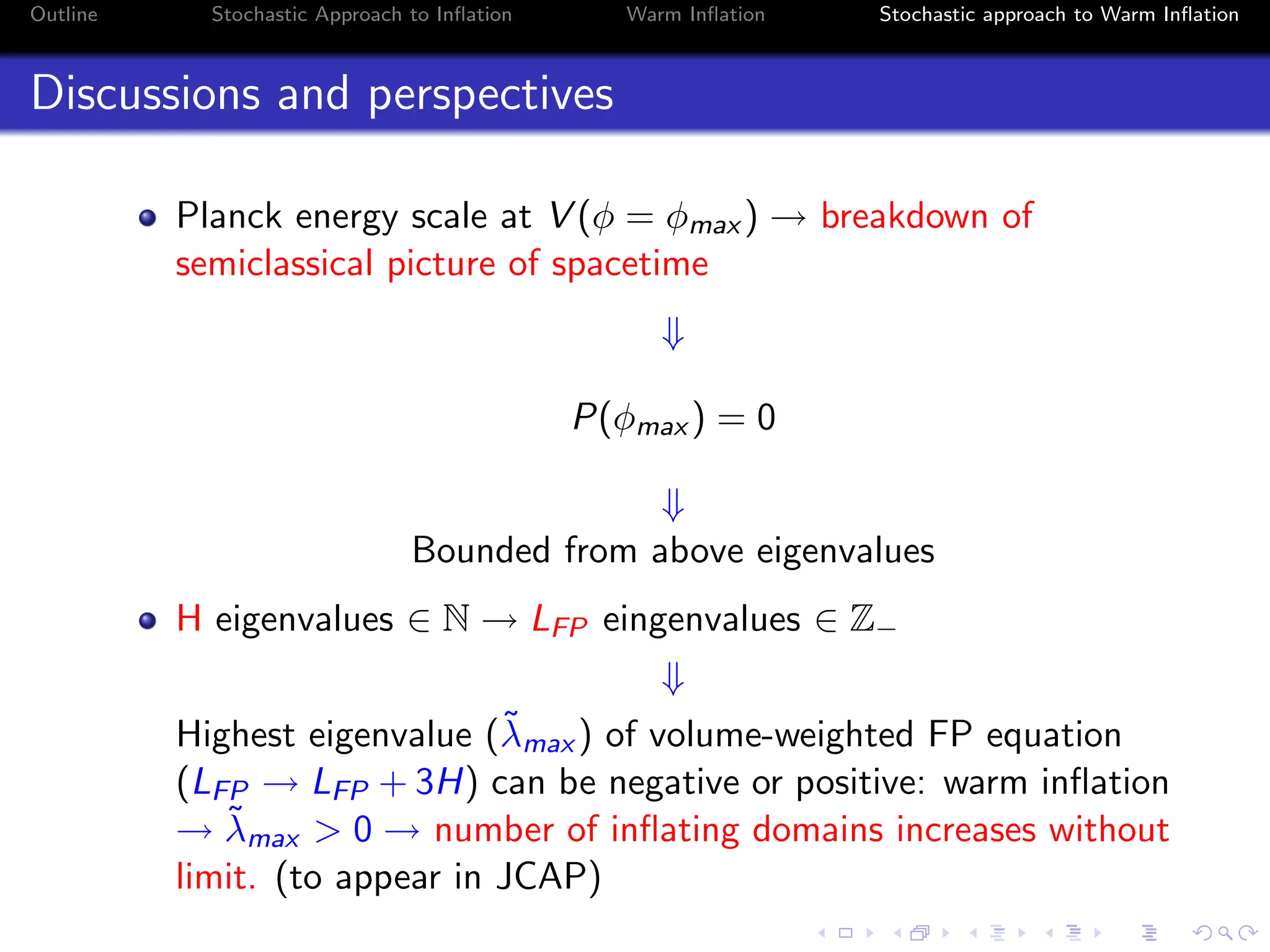 Outline Stochastic Approach to Inﬂation Warm Inﬂation Stochastic approach to Warm Inﬂation
Discussions and perspectives
Planck energy scale at V (φ = φmax ) → breakdown of
semiclassical picture of spacetime
⇓
P(φmax ) = 0
⇓
Bounded from above eigenvalues
H eigenvalues ∈ N → LFP eingenvalues ∈ Z−
⇓
Highest eigenvalue (˜λmax ) of volume-weighted FP equation
(LFP → LFP + 3H) can be negative or positive: warm inﬂation
→ ˜λmax > 0 → number of inﬂating domains increases without
limit. (to appear in JCAP)
 
