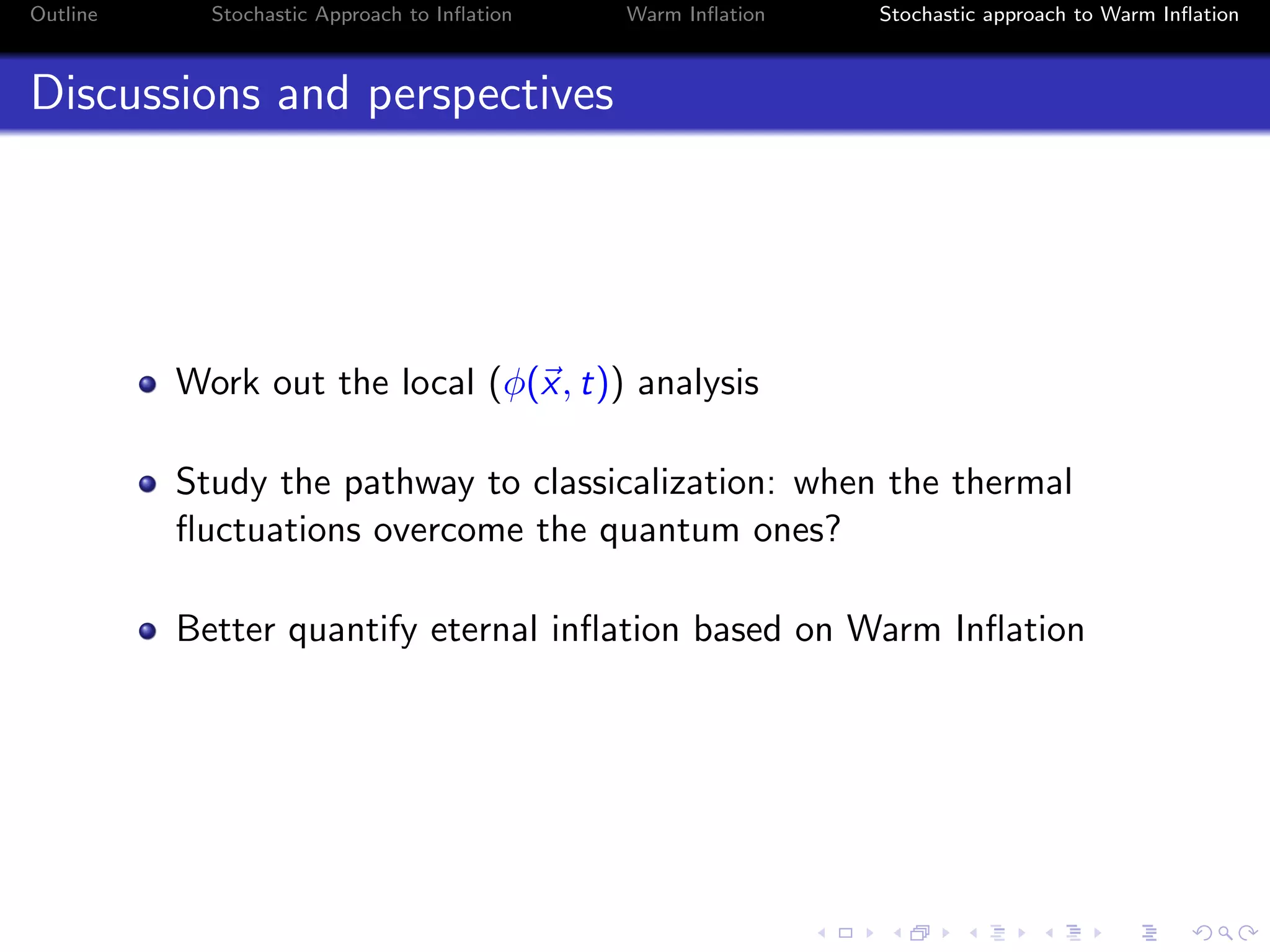 Outline Stochastic Approach to Inﬂation Warm Inﬂation Stochastic approach to Warm Inﬂation
Discussions and perspectives
Work out the local (φ(x, t)) analysis
Study the pathway to classicalization: when the thermal
ﬂuctuations overcome the quantum ones?
Better quantify eternal inﬂation based on Warm Inﬂation
 