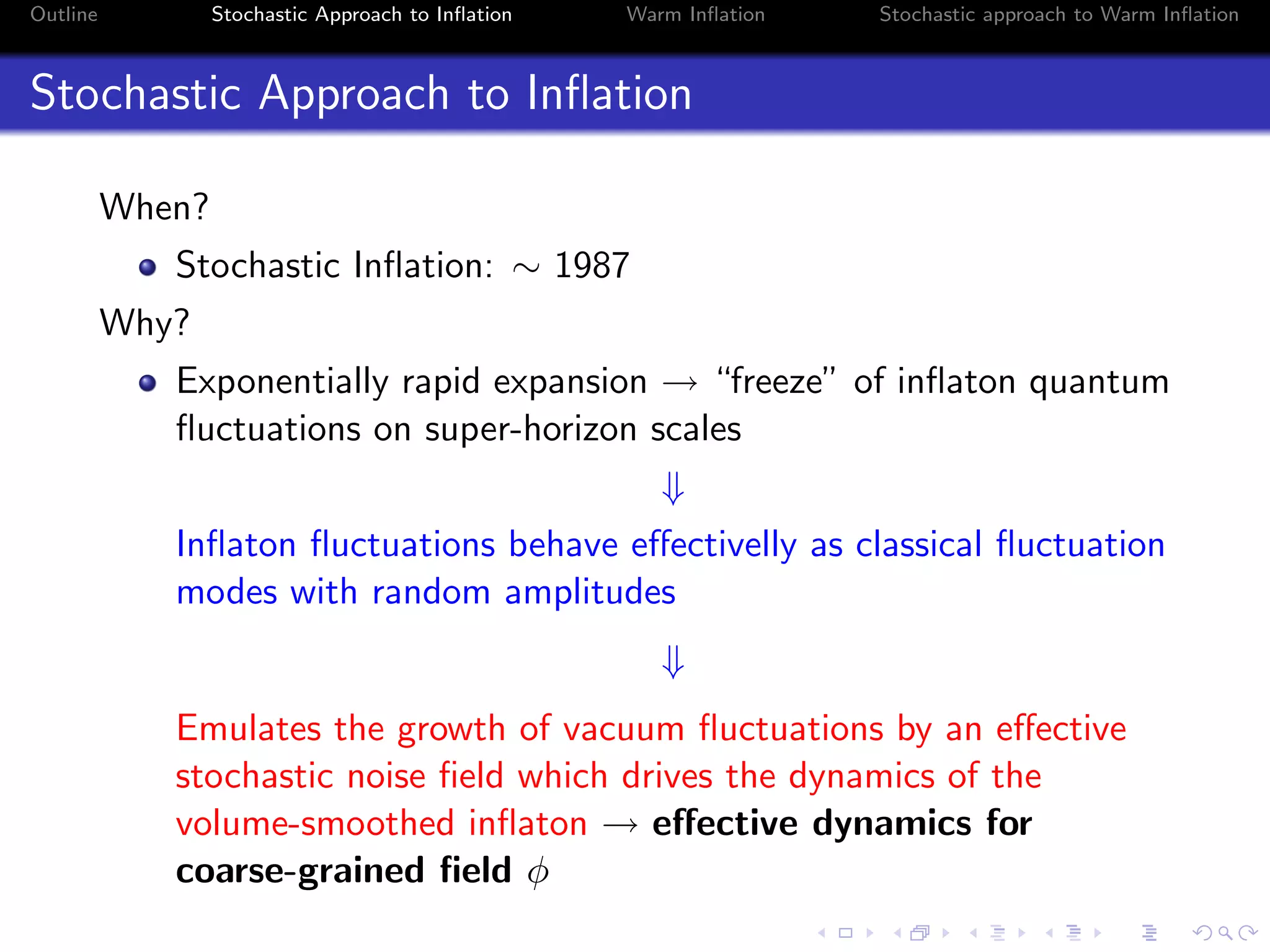 Outline Stochastic Approach to Inﬂation Warm Inﬂation Stochastic approach to Warm Inﬂation
Stochastic Approach to Inﬂation
When?
Stochastic Inﬂation: ∼ 1987
Why?
Exponentially rapid expansion → “freeze” of inﬂaton quantum
ﬂuctuations on super-horizon scales
⇓
Inﬂaton ﬂuctuations behave eﬀectivelly as classical ﬂuctuation
modes with random amplitudes
⇓
Emulates the growth of vacuum ﬂuctuations by an eﬀective
stochastic noise ﬁeld which drives the dynamics of the
volume-smoothed inﬂaton → eﬀective dynamics for
coarse-grained ﬁeld φ
 