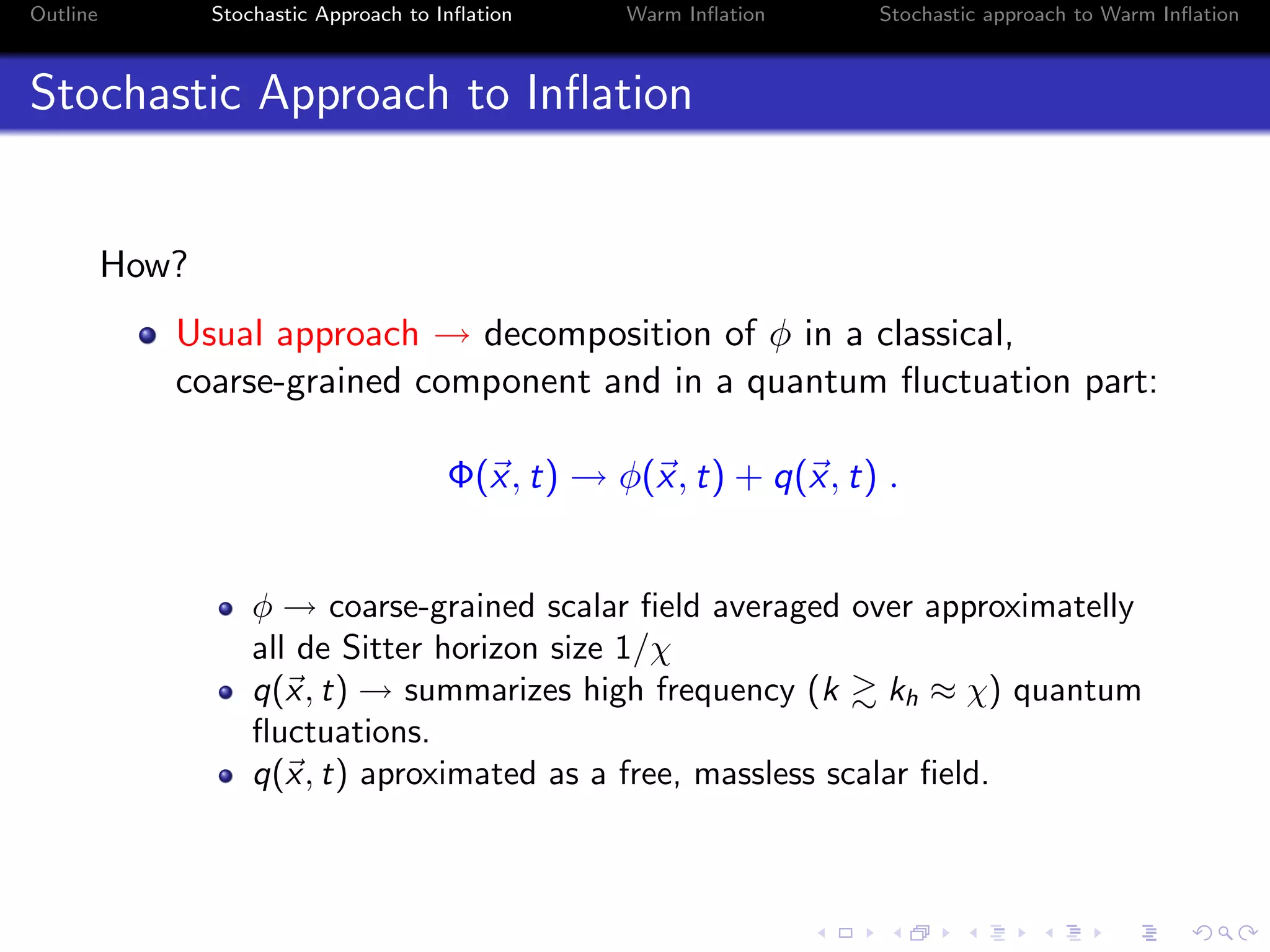 Outline Stochastic Approach to Inﬂation Warm Inﬂation Stochastic approach to Warm Inﬂation
Stochastic Approach to Inﬂation
How?
Usual approach → decomposition of φ in a classical,
coarse-grained component and in a quantum ﬂuctuation part:
Φ(x, t) → φ(x, t) + q(x, t) .
φ → coarse-grained scalar ﬁeld averaged over approximatelly
all de Sitter horizon size 1/χ
q(x, t) → summarizes high frequency (k kh ≈ χ) quantum
ﬂuctuations.
q(x, t) aproximated as a free, massless scalar ﬁeld.
 