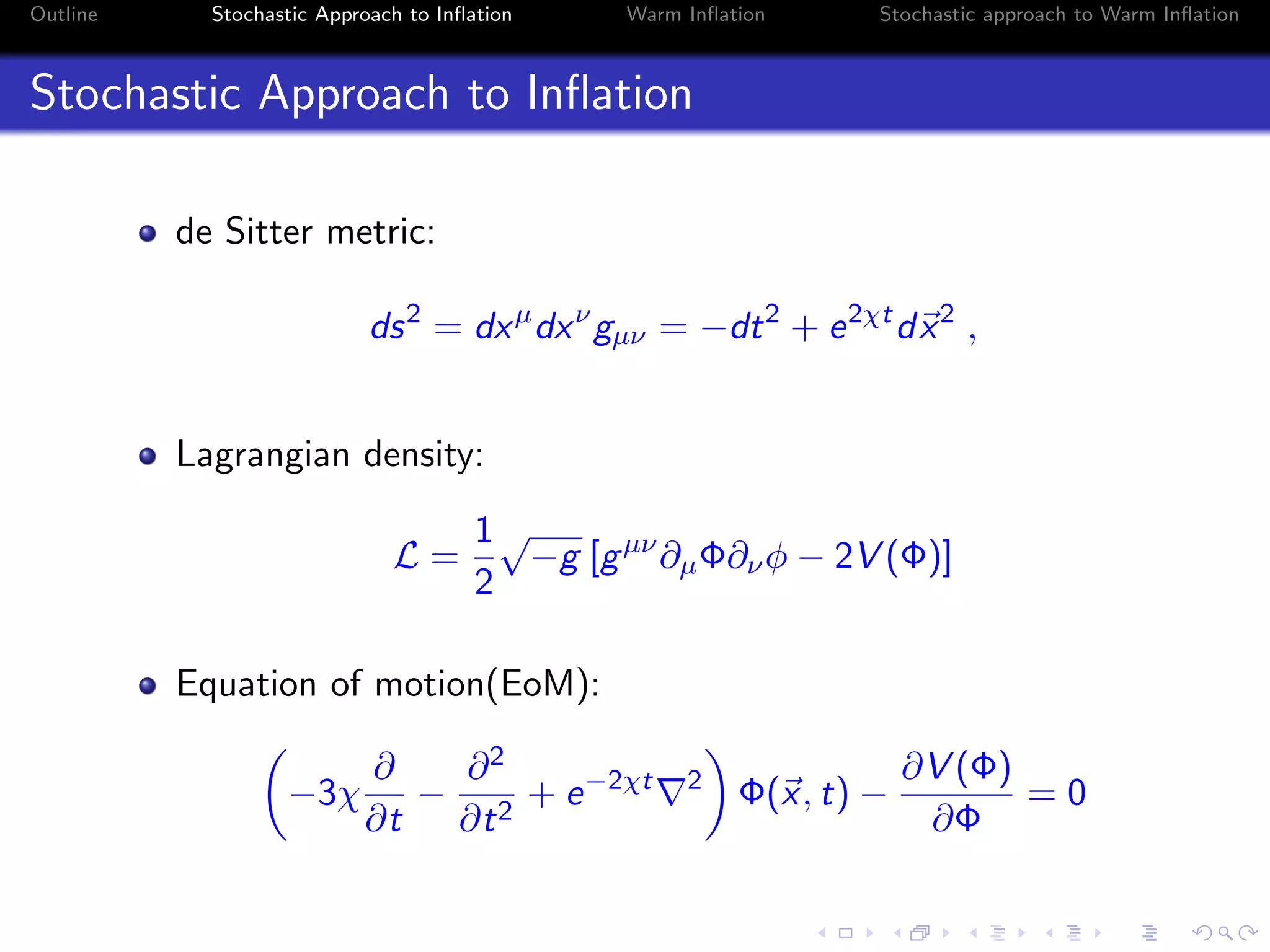 Outline Stochastic Approach to Inﬂation Warm Inﬂation Stochastic approach to Warm Inﬂation
Stochastic Approach to Inﬂation
de Sitter metric:
ds2
= dxµ
dxν
gµν = −dt2
+ e2χt
dx2
,
Lagrangian density:
L =
1
2
√
−g [gµν
∂µΦ∂νφ − 2V (Φ)]
Equation of motion(EoM):
−3χ
∂
∂t
−
∂2
∂t2
+ e−2χt 2
Φ(x, t) −
∂V (Φ)
∂Φ
= 0
 