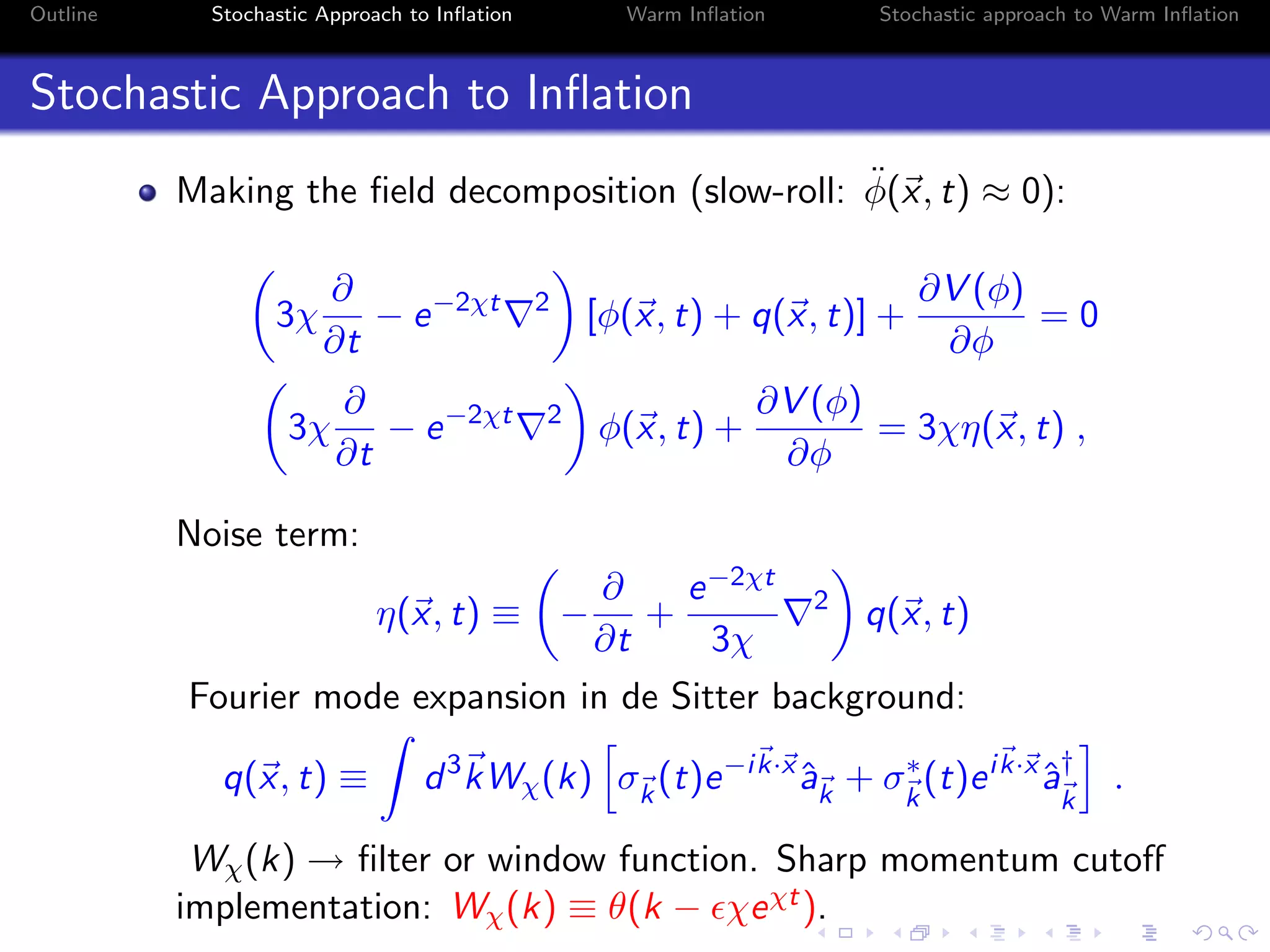 Outline Stochastic Approach to Inﬂation Warm Inﬂation Stochastic approach to Warm Inﬂation
Stochastic Approach to Inﬂation
Making the ﬁeld decomposition (slow-roll: ¨φ(x, t) ≈ 0):
3χ
∂
∂t
− e−2χt 2
[φ(x, t) + q(x, t)] +
∂V (φ)
∂φ
= 0
3χ
∂
∂t
− e−2χt 2
φ(x, t) +
∂V (φ)
∂φ
= 3χη(x, t) ,
Noise term:
η(x, t) ≡ −
∂
∂t
+
e−2χt
3χ
2
q(x, t)
Fourier mode expansion in de Sitter background:
q(x, t) ≡ d3
kWχ(k) σk
(t)e−ik·x
ˆak
+ σ∗
k
(t)eik·x
ˆa†
k
.
Wχ(k) → ﬁlter or window function. Sharp momentum cutoﬀ
implementation: Wχ(k) ≡ θ(k − χeχt).
 