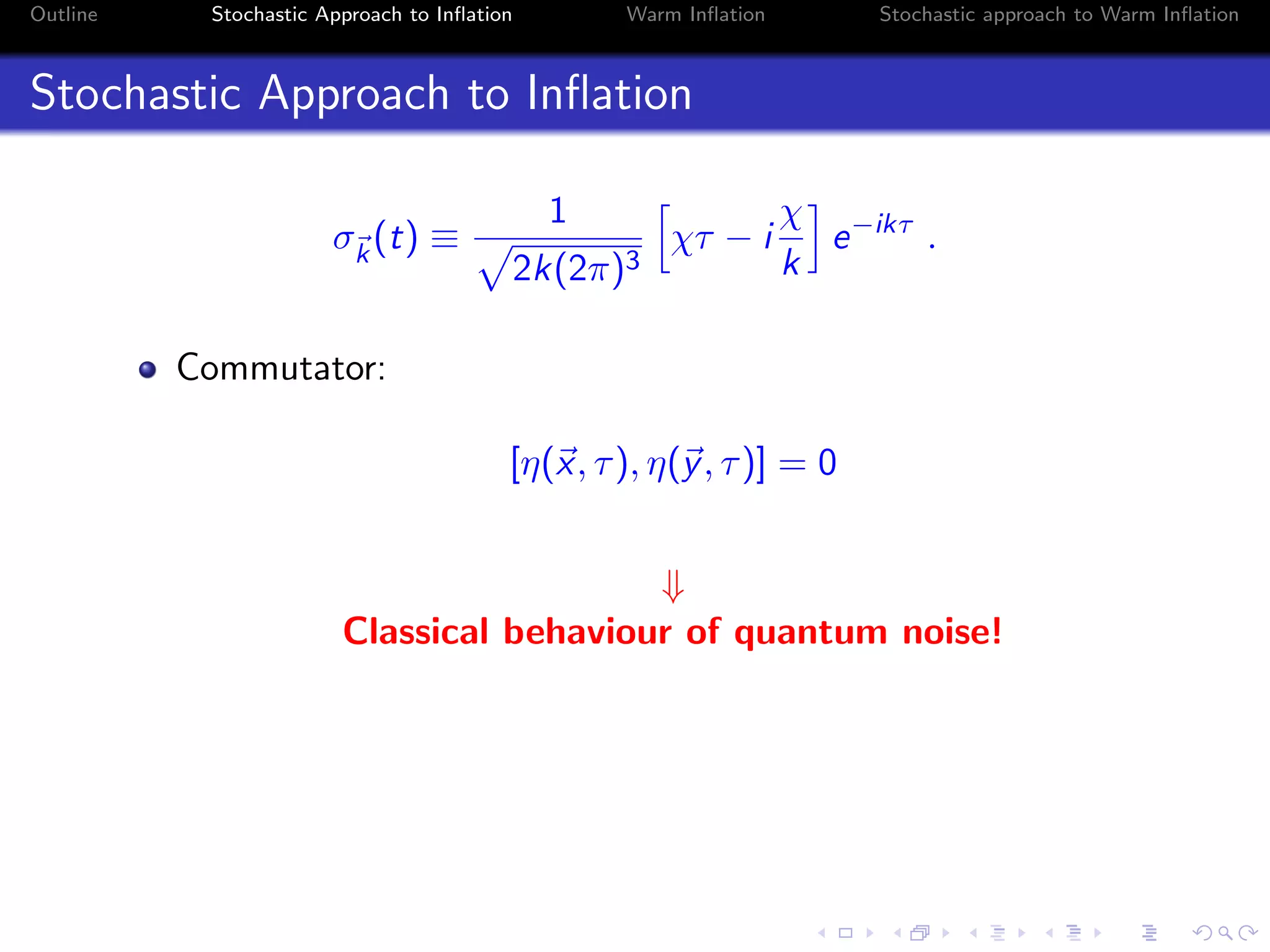 Outline Stochastic Approach to Inﬂation Warm Inﬂation Stochastic approach to Warm Inﬂation
Stochastic Approach to Inﬂation
σk
(t) ≡
1
2k(2π)3
χτ − i
χ
k
e−ikτ
.
Commutator:
[η(x, τ), η(y, τ)] = 0
⇓
Classical behaviour of quantum noise!
 