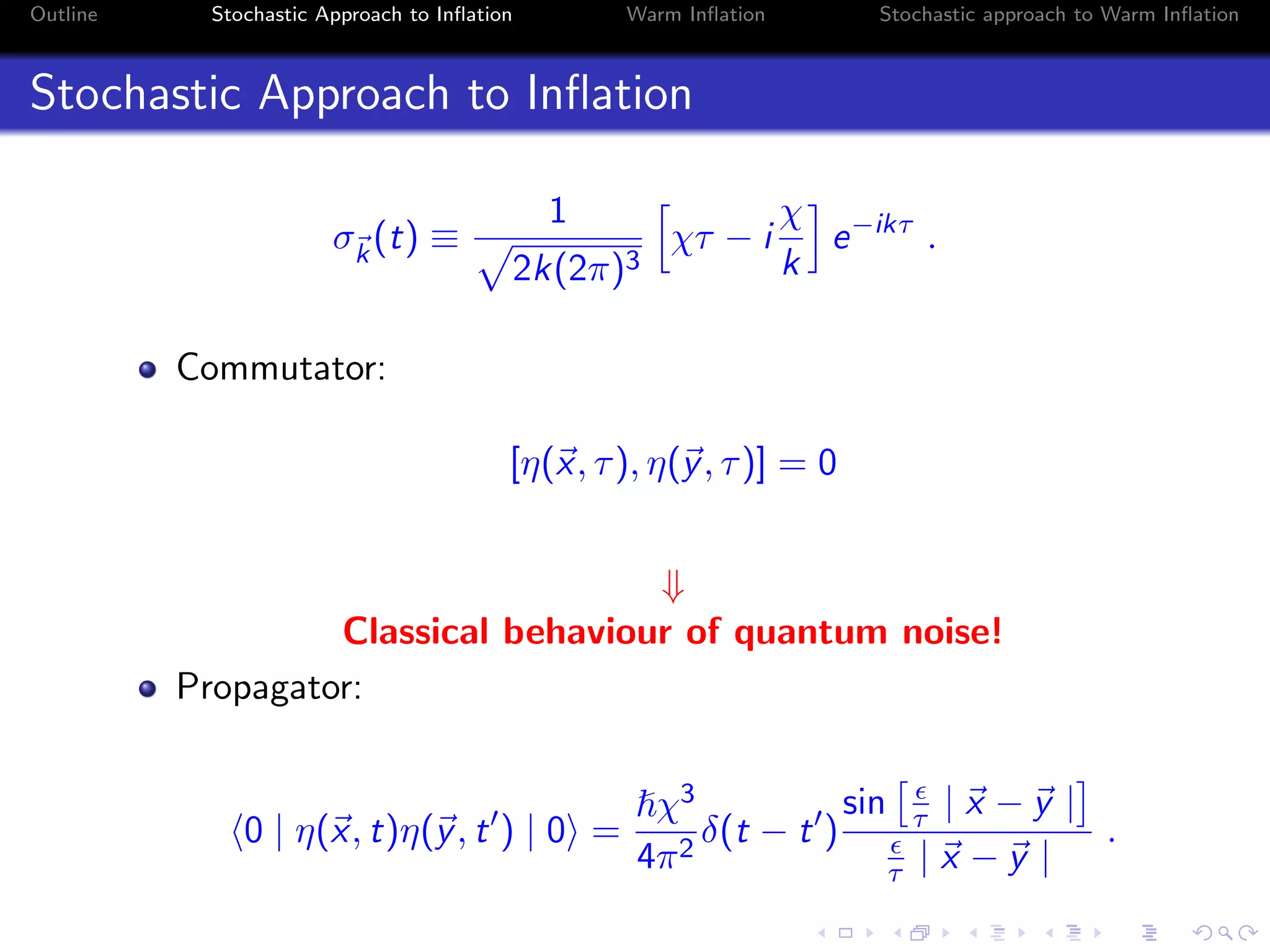 Outline Stochastic Approach to Inﬂation Warm Inﬂation Stochastic approach to Warm Inﬂation
Stochastic Approach to Inﬂation
σk
(t) ≡
1
2k(2π)3
χτ − i
χ
k
e−ikτ
.
Commutator:
[η(x, τ), η(y, τ)] = 0
⇓
Classical behaviour of quantum noise!
Propagator:
0 | η(x, t)η(y, t ) | 0 =
χ3
4π2
δ(t − t )
sin τ | x − y |
τ | x − y |
.
 